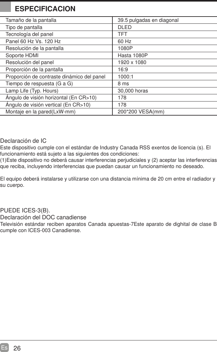 26EsESPECIFICACIONTama&ntilde;o de la pantalla 39.5 pulgadas en diagonal Tipo de pantalla DLEDTecnolog&iacute;a del panel TFTPanel 60 Hz Vs. 120 Hz 60 HzResoluci&oacute;n de la pantalla  1080PSoporte HDMI Hasta 1080PResoluci&oacute;n del panel  1920 x 1080Proporci&oacute;n de la pantalla 16:9Proporci&oacute;n de contraste din&aacute;mico del panel 1000:1Tiempo de respuesta (G a G) 8 msLamp Life (Typ. Hours) 30,000 horas&Aacute;ngulo de visi&oacute;n horizontal (En CR>10) 178&Aacute;ngulo de visi&oacute;n vertical (En CR>10) 178Montaje en la pared(LxW-mm) 200*200 VESA(mm)Declaraci&oacute;n de ICEste dispositivo cumple con el est&aacute;ndar de Industry Canada RSS exentos de licencia (s). El funcionamiento est&aacute; sujeto a las siguientes dos condiciones:(1)Este dispositivo no deber&aacute; causar interferencias perjudiciales y (2) aceptar las interferencias que reciba, incluyendo interferencias que puedan causar un funcionamiento no deseado.El equipo deber&aacute; instalarse y utilizarse con una distancia m&iacute;nima de 20 cm entre el radiador y su cuerpo.PUEDE ICES-3(B).                                                                   Declaraci&oacute;n del DOC canadiense                                       Televisi&oacute;n est&aacute;ndar reciben aparatos Canada apuestas-7Este aparato de dighital de clase B cumple con ICES-003 Canadiense.