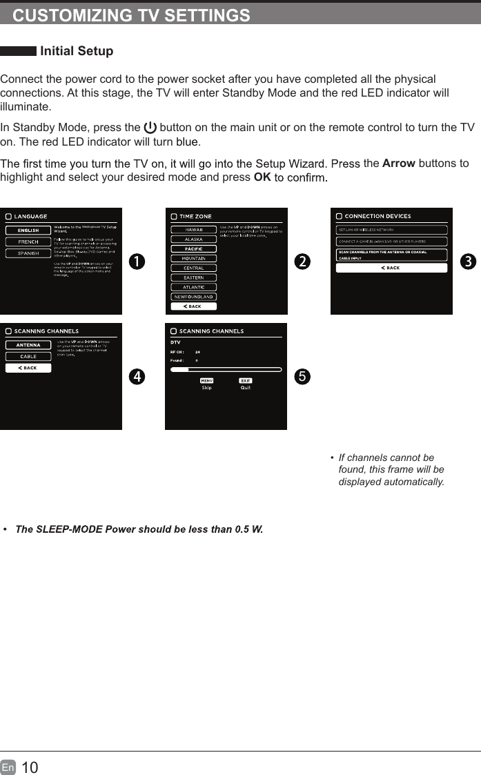 10En  CUSTOMIZING TV SETTINGS Initial SetupConnect the power cord to the power socket after you have completed all the physical connections. At this stage, the TV will enter Standby Mode and the red LED indicator will illuminate. In Standby Mode, press the   button on the main unit or on the remote control to turn the TV on. The red LED indicator will turn blue.the Arrow buttons to highlight and select your desired mode and press OK5&bull;  If channels cannot be found, this frame will be displayed automatically.Westinghouse