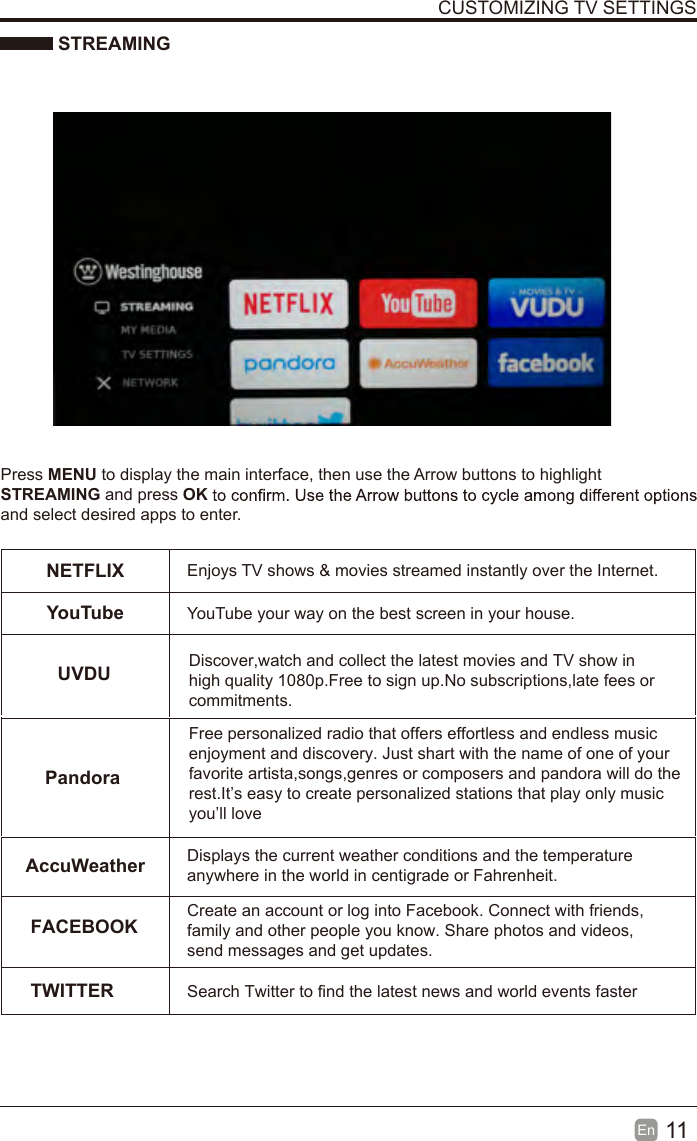 11En  CUSTOMIZING TV SETTINGS STREAMINGPress MENU to display the main interface, then use the Arrow buttons to highlight STREAMING and press OKand select desired apps to enter.NETFLIX Enjoys TV shows &amp; movies streamed instantly over the Internet.YouTubeUVDUPandoraFACEBOOKYouTube your way on the best screen in your house.Discover,watch and collect the latest movies and TV show inhigh quality 1080p.Free to sign up.No subscriptions,late fees orcommitments.  Free personalized radio that offers effortless and endless musicenjoyment and discovery. Just shart with the name of one of yourfavorite artista,songs,genres or composers and pandora will do therest.It&rsquo;s easy to create personalized stations that play only musicyou&rsquo;ll loveAccuWeather Displays the current weather conditions and the temperature anywhere in the world in centigrade or Fahrenheit.Create an account or log into Facebook. Connect with friends, family and other people you know. Share photos and videos, send messages and get updates. TWITTER Search Twitter to find the latest news and world events faster 