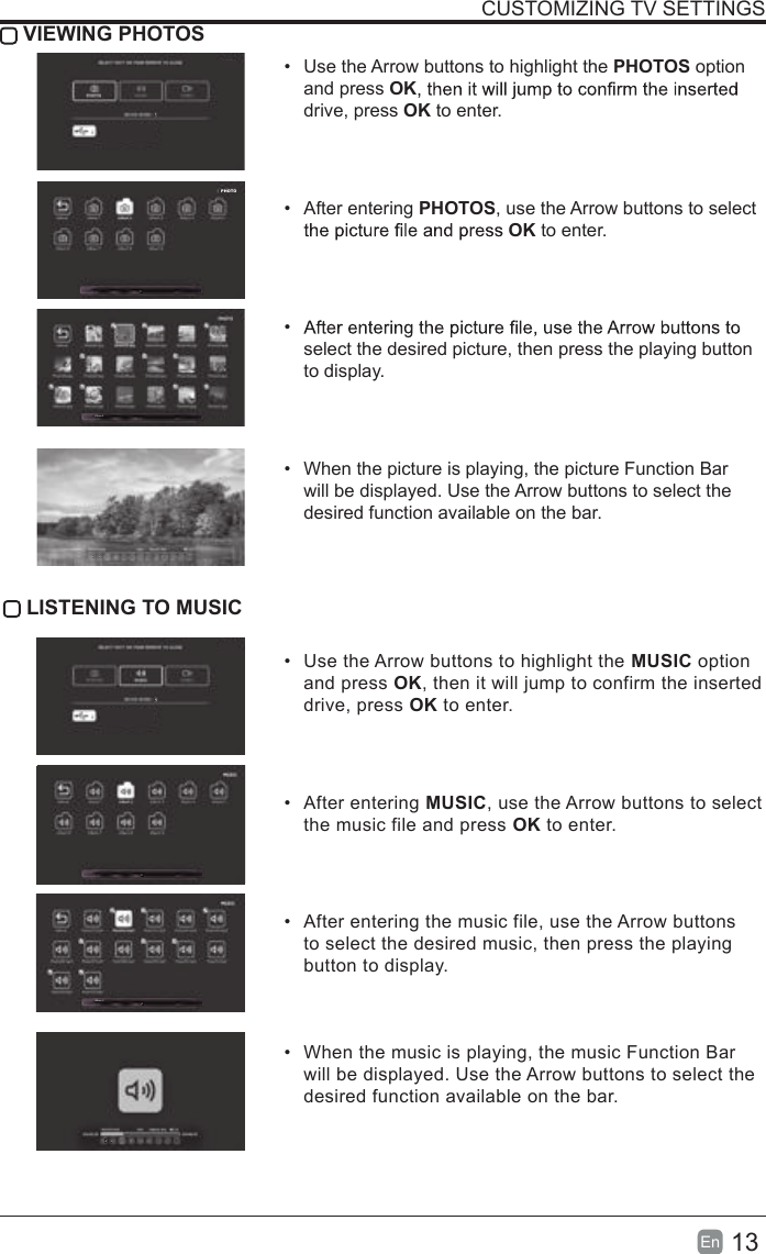 13En  CUSTOMIZING TV SETTINGS VIEWING PHOTOS&bull;  Use the Arrow buttons to highlight the PHOTOS option and press OKdrive, press OK to enter.&bull;  After entering PHOTOS, use the Arrow buttons to select OK to enter.&bull; select the desired picture, then press the playing button to display.&bull;  When the picture is playing, the picture Function Bar will be displayed. Use the Arrow buttons to select the desired function available on the bar. LISTENING TO MUSIC&bull;  Use the Arrow buttons to highlight the MUSIC option and press OK, then it will jump to confirm the inserted drive, press OK to enter.&bull;  After entering MUSIC, use the Arrow buttons to select the music file and press OK to enter.&bull;  After entering the music file, use the Arrow buttons to select the desired music, then press the playing button to display.&bull;  When the music is playing, the music Function Bar will be displayed. Use the Arrow buttons to select the desired function available on the bar.PHOTO/Album 2/Album 2004