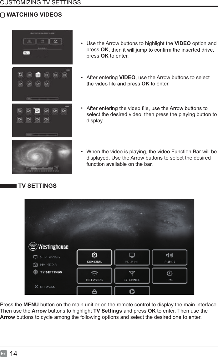 14En  CUSTOMIZING TV SETTINGS WATCHING VIDEOS&bull;  Use the Arrow buttons to highlight the VIDEO option and press OKpress OK to enter.&bull;  After entering VIDEO, use the Arrow buttons to select OK to enter. &bull; select the desired video, then press the playing button to display.&bull;  When the video is playing, the video Function Bar will be displayed. Use the Arrow buttons to select the desired function available on the bar. TV SETTINGSPress the MENU button on the main unit or on the remote control to display the main interface. Then use the Arrow buttons to highlight TV Settings and press OK to enter. Then use the Arrow buttons to cycle among the following options and select the desired one to enter. AB