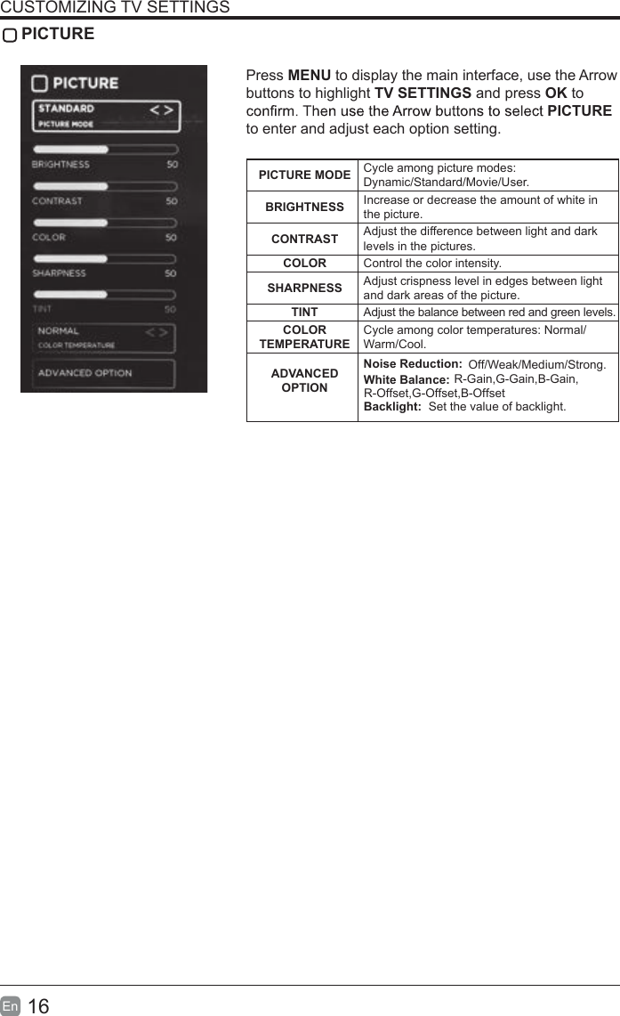 16En  CUSTOMIZING TV SETTINGS PICTUREPress MENU to display the main interface, use the Arrow buttons to highlight TV SETTINGS and press OK to PICTURE to enter and adjust each option setting.PICTURE MODE Cycle among picture modes:Dynamic/Standard/Movie/User.BRIGHTNESS Increase or decrease the amount of white in the picture.CONTRAST Adjust the difference between light and dark levels in the pictures.COLOR Control the color intensity.SHARPNESS Adjust crispness level in edges between light and dark areas of the picture.TINT Adjust the balance between red and green levels.COLOR TEMPERATURECycle among color temperatures: Normal/Warm/Cool.ADVANCED OPTIONNoise Reduction:  Off/W                           R-Gain,G-Gain,B-Gain,R-Offset,G-Offset,B-Offseteak/Medium/Strong.White Balance:Backlight:  Set the value of backlight.
