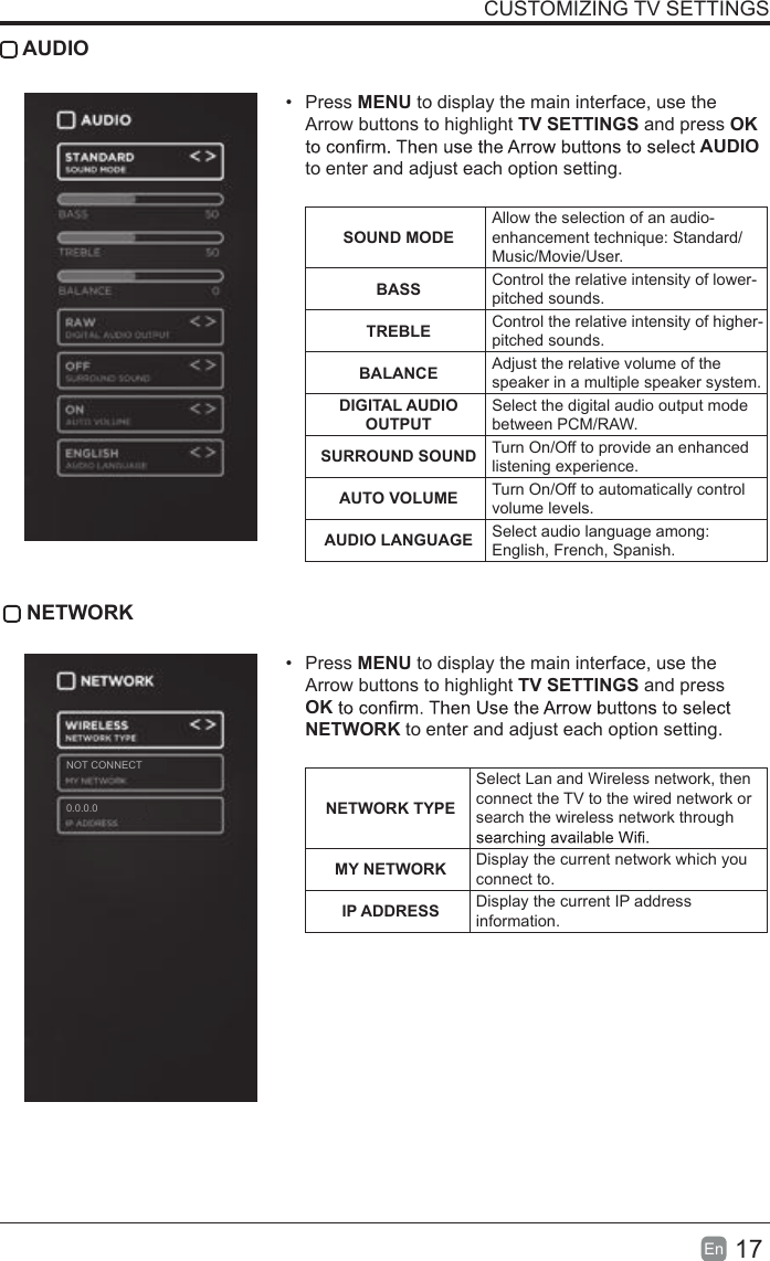 17En  CUSTOMIZING TV SETTINGS AUDIO&bull;  Press MENU to display the main interface, use the Arrow buttons to highlight TV SETTINGS and press OK AUDIO to enter and adjust each option setting.   SOUND MODEAllow the selection of an audio-enhancement technique: Standard/Music/Movie/User.BASS Control the relative intensity of lower-pitched sounds.TREBLE Control the relative intensity of higher-pitched sounds.BALANCE Adjust the relative volume of the speaker in a multiple speaker system.DIGITAL AUDIO OUTPUTSelect the digital audio output mode between PCM/RAW.SURROUND SOUND Turn On/Off to provide an enhanced listening experience.AUTO VOLUME Turn On/Off to automatically control volume levels.AUDIO LANGUAGE Select audio language among: English, French, Spanish. NETWORK&bull;  Press MENU to display the main interface, use the Arrow buttons to highlight TV SETTINGS and press OKNETWORK to enter and adjust each option setting. NETWORK TYPESelect Lan and Wireless network, then connect the TV to the wired network or search the wireless network through MY NETWORK Display the current network which you connect to.IP ADDRESS Display the current IP address information.0.0.0.0NOT CONNECT
