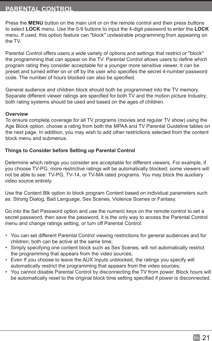 21En  PARENTALCONTROLPress the MENU button on the main unit or on the remote control and then press buttons to select LOCK menu. Use the 0-9 buttons to input the 4-digit password to enter the LOCK menu. If used, this option feature can "block'' undesirable programming from appearing on the TV.Parental Control offers users a wide variety of options and settings that restrict or "block'' the programming that can appear on the TV. Parental Control allows users to dene which program rating they consider acceptable for a younger more sensitive viewer. It can be preset and turned either on or off by the user who species the secret 4-number password code. The number of hours blocked can also be specied.General audience and children block should both be programmed into the TV memory. Separate different viewer ratings are specied for both TV and the motion picture Industry; both rating systems should be used and based on the ages of children.OverviewTo ensure complete coverage for all TV programs (movies and regular TV show) using the Age Block option, choose a rating from both the MPAA and TV Parental Guideline tables on the next page. In addition, you may wish to add other restrictions selected from the content block menu and submenus.Things to Consider before Setting up Parental ControlDetermine which ratings you consider are acceptable for different viewers. For example, if you choose TV-PG, more restrictive ratings will be automatically blocked; some viewers will not be able to see: TV-PG, TV-14, or TV-MA rated programs. You may block the auxiliary video source entirely.Use the Content Blk option to block program Content based on individual parameters such as: Strong Dialog, Bad Language, Sex Scenes, Violence Scenes or Fantasy.Go into the Set Password option and use the numeric keys on the remote control to set a secret password, then save the password, it is the only way to access the Parental Control menu and change ratings setting, or turn off Parental Control.&bull;  You can set different Parental Control viewing restrictions for general audiences and for children; both can be active at the same time;&bull;  Simply specifying one content block such as Sex Scenes, will not automatically restrict the programming that appears from the video sources;&bull;  Even If you choose to leave the AUX Inputs unblocked, the ratings you specify will automatically restrict the programming that appears from the video sources;&bull;  You cannot disable Parental Control by disconnecting the TV from power. Block hours will be automatically reset to the original block time setting specied if power is disconnected.