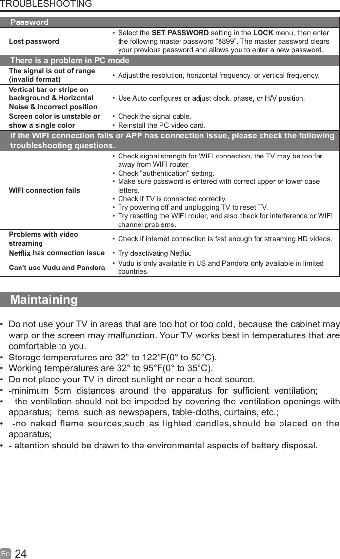 24En  TROUBLESHOOTINGPasswordLost password&bull;  Select the SET PASSWORD setting in the LOCK menu, then enter the following master password &ldquo;8899&rdquo;. The master password clears your previous password and allows you to enter a new password.There is a problem in PC modeThe signal is out of range (invalid format) &bull;  Adjust the resolution, horizontal frequency, or vertical frequency.Vertical bar or stripe on background &amp; Horizontal Noise &amp; Incorrect position&bull; Screen color is unstable or show a single color&bull;  Check the signal cable.&bull;  Reinstall the PC video card.If the WIFI connection fails or APP has connection issue, please check the following troubleshooting questions.WIFI connection fails&bull;  Check signal strength for WIFI connection, the TV may be too far away from WIFI router.&bull;  Check "authentication" setting.&bull;  Make sure password is entered with correct upper or lower case letters.&bull;  Check if TV is connected correctly.&bull;  Try powering off and unplugging TV to reset TV.&bull;  Try resetting the WIFI router, and also check for interference or WIFI channel problems.Problems with video streaming &bull; Check if internet connection is fast enough for streaming HD videos.  has connection issue &bull; Can't use Vudu and Pandora &bull;  Vudu is only available in US and Pandora only avaliable in limited countries.Maintaining&bull;  Do not use your TV in areas that are too hot or too cold, because the cabinet may warp or the screen may malfunction. Your TV works best in temperatures that are comfortable to you.&bull;  Storage temperatures are 32&deg; to 122&deg;F(0&deg; to 50&deg;C).&bull;  Working temperatures are 32&deg; to 95&deg;F(0&deg; to 35&deg;C).&bull;  Do not place your TV in direct sunlight or near a heat source.&bull; &bull;  - the ventilation should not be impeded by covering the ventilation openings with apparatus;  items, such as newspapers, table-cloths, curtains, etc.;&bull;   -no naked flame sources,such as lighted candles,should be placed on  the apparatus;&bull;  - attention should be drawn to the environmental aspects of battery disposal. 