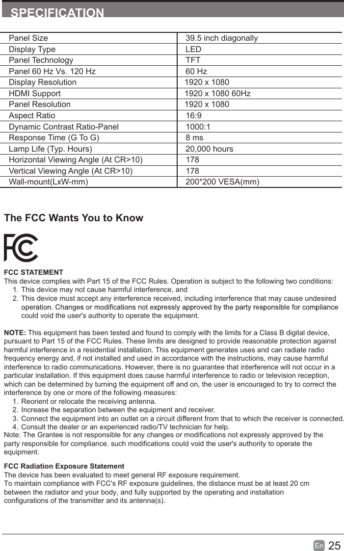 25En  SPECIFICATIONPanel Size 39.5 inch diagonally Display Type LEDPanel Technology  TFTPanel 60 Hz Vs. 120 Hz 60 HzDisplay Resolution  1920 x 1080HDMI Support 1920 x 1080 60HzPanel Resolution  1920 x 1080Aspect Ratio 16:9Dynamic Contrast Ratio-Panel 1000:1Response Time (G To G) 8 msLamp Life (Typ. Hours) 20,000 hoursHorizontal Viewing Angle (At CR>10) 178Vertical Viewing Angle (At CR>10) 178Wall-mount(LxW-mm) 200*200 VESA(mm)The FCC Wants You to KnowFCC STATEMENTThis device complies with Part 15 of the FCC Rules. Operation is subject to the following two conditions:1. This device may not cause harmful interference, and2. This device must accept any interference received, including interference that may cause undesired could void the user's authority to operate the equipment.NOTE: This equipment has been tested and found to comply with the limits for a Class B digital device, pursuant to Part 15 of the FCC Rules. These limits are designed to provide reasonable protection against harmful interference in a residential installation. This equipment generates uses and can radiate radio frequency energy and, if not installed and used in accordance with the instructions, may cause harmful interference to radio communications. However, there is no guarantee that interference will not occur in a particular installation. If this equipment does cause harmful interference to radio or television reception, which can be determined by turning the equipment off and on, the user is encouraged to try to correct the interference by one or more of the following measureNote: The Grantee is not responsible for any changes or modifications not expressly approved by theparty responsible for compliance. such modifications could void the user's authority to operate theequipment.s:1. Reorient or relocate the receiving antenna.2. Increase the separation between the equipment and receiver.3. Connect the equipment into an outlet on a circuit different from that to which the receiver is connected.4. Consult the dealer or an experienced radio/TV technician for help.FCC Radiation Exposure StatementThe device has been evaluated to meet general RF exposure requirement.To maintain compliance with FCC's RF exposure guidelines, the distance must be at least 20 cmbetween the radiator and your body, and fully supported by the operating and installationconfigurations of the transmitter and its antenna(s). 