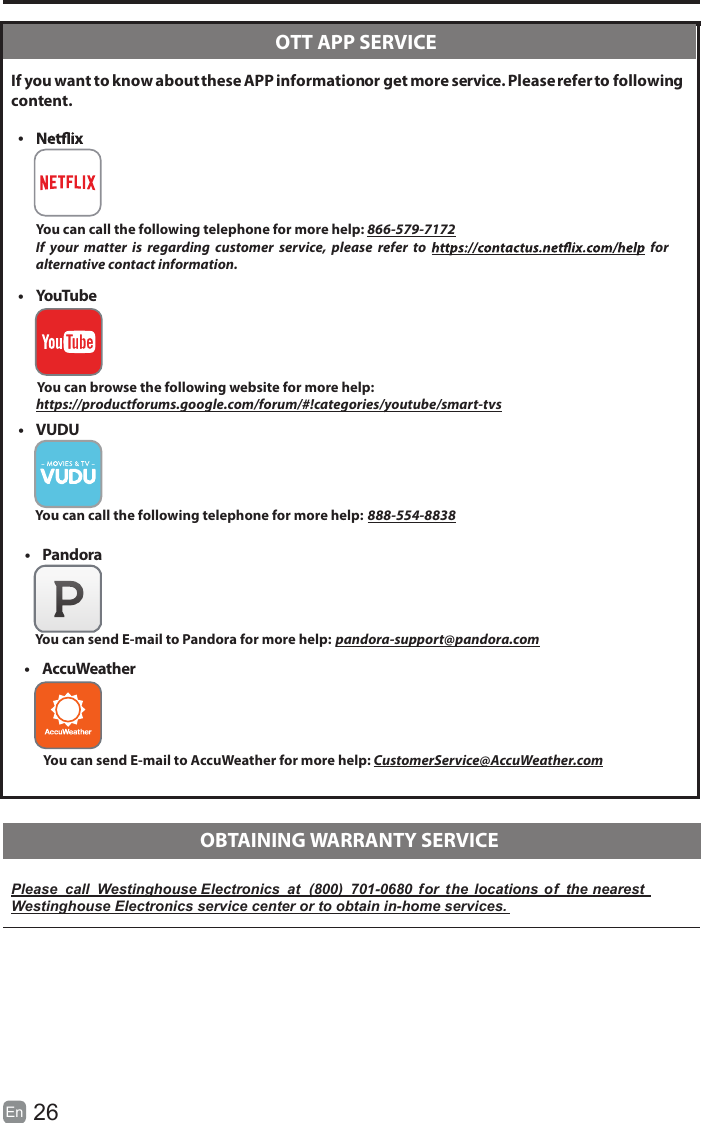 26En   If you want to know about these APP information or get more service. Please refer to following content.Please  call  Westinghouse Electronics  at  (800)  701-0680  for  the  locations  of  the nearestWestinghouse Electronics service center or to obtain in-home services.  OTT APP SERVICE  OBTAINING WARRANTY SERVICE&bull;   You can call the following telephone for more help: 866-579-7172If  your  matter  is  regarding  customer  service,  please  refer  to    for     alternative contact information.&bull;  YouTube          You can browse the following website for more help:         https://productforums.google.com/forum/#!categories/youtube/smart-tvs&bull;  AccuWeather          You can send E-mail to AccuWeather for more help: CustomerService@AccuWeather.com&bull;  VUDU          You can call the following telephone for more help: 888-554-8838&bull;  Pandora          You can send E-mail to Pandora for more help: pandora-support@pandora.com