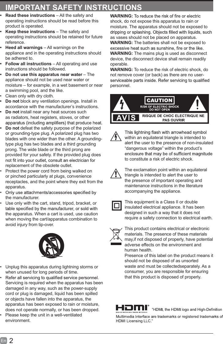 2En  IMPORTANT SAFETY INSTRUCTIONSWARNING:shock, do not expose this apparatus to rain or moisture. The apparatus should not be exposed to as vases should not be placed on apparatus. WARNING: The batteries shall not be exposed to WARNING: The mains plug is used as disconnect device, the disconnect device shall remain readily operable.WARNING: To reduce the risk of electric shock, do not remove cover (or back) as there are no user-personnel.within an equilateral triangle is intended to alert the user to the presence of non-insulated &ldquo;dangerous voltage&rdquo; within the product&rsquo;s to constitute a risk of electric shock.The exclamation point within an equilateral triangle is intended to alert the user to the presence of important operating and maintenance instructions in the literature accompanying the appliance. This equipment is a Class II or double insulated electrical appliance. It has been designed in such a way that it does not require a safety connection to electrical earth.This product contains electrical or electronicmaterials. The presence of these materialsmay,if not disposed of properly, have potentialadverse effects on the environment and human health.Presence of this label on the product means itshould not be disposed of as unsorted waste and must be collectedseparately. As a consumer, you are responsible for ensuring that this product is disposed of properly.&bull;  Read these instructions &ndash; All the safety and operating instructions should be read before this product is operated. &bull;  Keep these instructions &ndash; The safety and operating instructions should be retained for future reference. &bull;  Heed all warnings &ndash; All warnings on the appliance and in the operating instructions should be adhered to. &bull;  Follow all instructions &ndash; All operating and use instructions should be followed. &bull;  Do not use this apparatus near water &ndash; The appliance should not be used near water or moisture &ndash; for example, in a wet basement or near a swimming pool, and the like.&bull;  Clean only with dry cloth.&bull;  Do not block any ventilation openings. Install in accordance with the manufacturer&rsquo;s instructions.&bull;  Do not install near any heat sources such as radiators, heat registers, stoves, or other &bull;  Do not defeat the safety purpose of the polarized or grounding-type plug. A polarized plug has two blades with one wider than the other. A grounding-type plug has two blades and a third grounding prong. The wide blade or the third prong are provided for your safety. If the provided plug does replacement of the obsolete outlet.&bull;  Protect the power cord from being walked on or pinched particularly at plugs, convenience receptacles, and the point where they exit from the apparatus.&bull; the manufacturer.&bull;  Use only with the cart, stand, tripod, bracket, or the apparatus. When a cart is used, use caution when moving the cart/apparatus combination to avoid injury from tip-over. &bull;  Unplug this apparatus during lightning storms or when unused for long periods of time.&bull; Servicing is required when the apparatus has been damaged in any way, such as the power-supply cord or plug is damaged, liquid has been spilled or objects have fallen into the apparatus, the apparatus has been exposed to rain or moisture, does not operate normally, or has been dropped.&bull;  Please keep the unit in a well-ventilated environment.