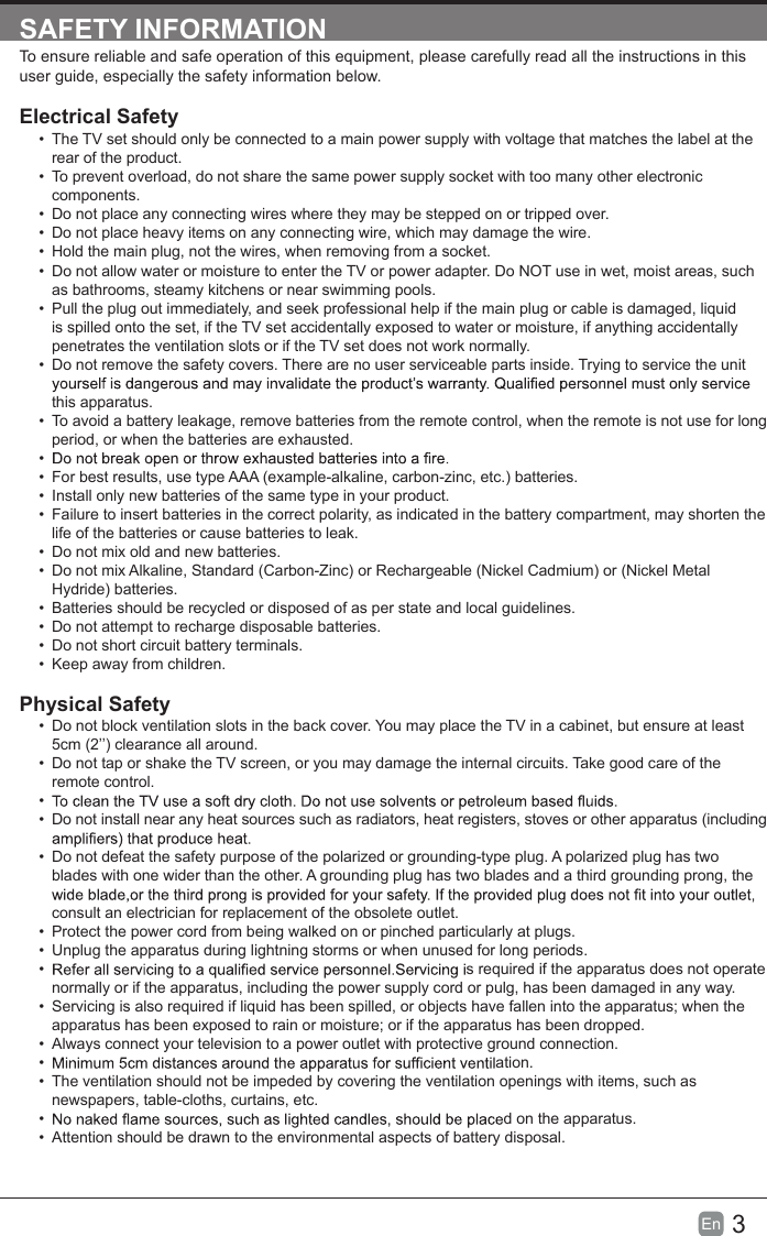 3En  SAFETY INFORMATIONTo ensure reliable and safe operation of this equipment, please carefully read all the instructions in this user guide, especially the safety information below.Electrical Safety &bull;  The TV set should only be connected to a main power supply with voltage that matches the label at the rear of the product.&bull;  To prevent overload, do not share the same power supply socket with too many other electronic components.&bull;  Do not place any connecting wires where they may be stepped on or tripped over.&bull;  Do not place heavy items on any connecting wire, which may damage the wire.&bull;  Hold the main plug, not the wires, when removing from a socket.&bull;  Do not allow water or moisture to enter the TV or power adapter. Do NOT use in wet, moist areas, such as bathrooms, steamy kitchens or near swimming pools.&bull;  Pull the plug out immediately, and seek professional help if the main plug or cable is damaged, liquid is spilled onto the set, if the TV set accidentally exposed to water or moisture, if anything accidentally penetrates the ventilation slots or if the TV set does not work normally.&bull;  Do not remove the safety covers. There are no user serviceable parts inside. Trying to service the unit this apparatus.&bull;  To avoid a battery leakage, remove batteries from the remote control, when the remote is not use for long period, or when the batteries are exhausted.&bull; &bull;  For best results, use type AAA (example-alkaline, carbon-zinc, etc.) batteries.&bull;  Install only new batteries of the same type in your product.&bull;  Failure to insert batteries in the correct polarity, as indicated in the battery compartment, may shorten the life of the batteries or cause batteries to leak.&bull;  Do not mix old and new batteries.&bull;  Do not mix Alkaline, Standard (Carbon-Zinc) or Rechargeable (Nickel Cadmium) or (Nickel Metal Hydride) batteries.&bull;  Batteries should be recycled or disposed of as per state and local guidelines.&bull;  Do not attempt to recharge disposable batteries.&bull;  Do not short circuit battery terminals.&bull;  Keep away from children.Physical Safety &bull;  Do not block ventilation slots in the back cover. You may place the TV in a cabinet, but ensure at least 5cm (2&rsquo;&rsquo;) clearance all around.&bull;  Do not tap or shake the TV screen, or you may damage the internal circuits. Take good care of the remote control.&bull; &bull;  Do not install near any heat sources such as radiators, heat registers, stoves or other apparatus (including &bull;  Do not defeat the safety purpose of the polarized or grounding-type plug. A polarized plug has two blades with one wider than the other. A grounding plug has two blades and a third grounding prong, the consult an electrician for replacement of the obsolete outlet. &bull;  Protect the power cord from being walked on or pinched particularly at plugs. &bull;  Unplug the apparatus during lightning storms or when unused for long periods.&bull;  s required if the apparatus does not operate normally or if the apparatus, including the power supply cord or pulg, has been damaged in any way.&bull;  Servicing is also required if liquid has been spilled, or objects have fallen into the apparatus; when the apparatus has been exposed to rain or moisture; or if the apparatus has been dropped.&bull;  Always connect your television to a power outlet with protective ground connection. &bull;  ation.&bull;  The ventilation should not be impeded by covering the ventilation openings with items, such as newspapers, table-cloths, curtains, etc.&bull;  d on the apparatus.&bull;  Attention should be drawn to the environmental aspects of battery disposal.