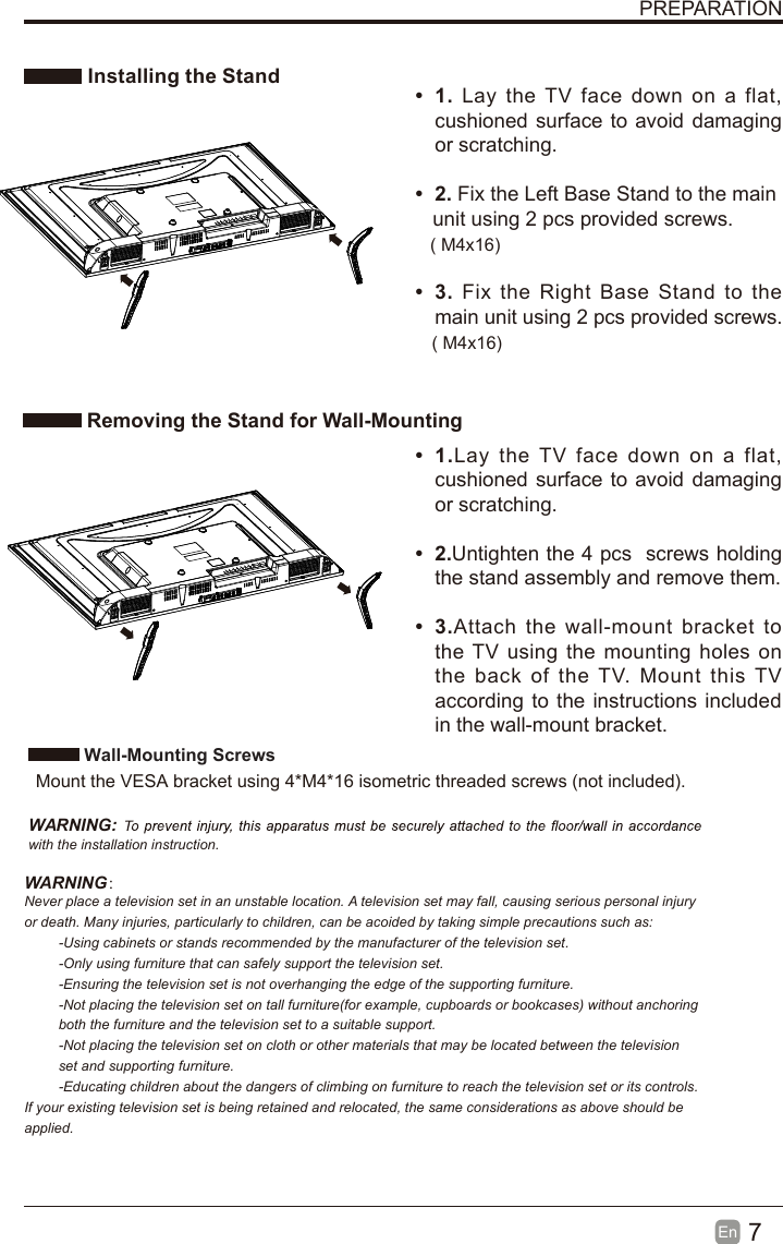 7En  PREPARATION Installing the Stand Removing the Stand for Wall-Mounting&bull;  1. Lay the TV  face  down  on  a  flat, cushioned surface to avoid  damaging or scratching.     &bull;  2. Fix the Left Base Stand to the main   unit using 2 pcs provided screws.&bull;  3. Fix  the  Right  Base  Stand  to  the main unit using 2 pcs provided screws.&bull;  1.Lay  the  TV  face  down  on  a  flat, cushioned surface to avoid  damaging or scratching.&bull;  2.Untighten the 4 pcs  screws holding the stand assembly and remove them.    &bull;  3.Attach  the  wall-mount  bracket  to the TV using the mounting holes on the  back  of  the  TV.  Mount  this TV according to the instructions included in the wall-mount bracket.  Wall-Mounting Screws  Mount the VESA bracket using 4*M4*16 isometric threaded screws (not included).   WARNING: with the installation instruction.WARNING：Never place a television set in an unstable location. A television set may fall, causing serious personal injury or death. Many injuries, particularly to children, can be acoided by taking simple precautions such as:-Using cabinets or stands recommended by the manufacturer of the television set.-Only using furniture that can safely support the television set.-Ensuring the television set is not overhanging the edge of the supporting furniture.-Not placing the television set on tall furniture(for example, cupboards or bookcases) without anchoring both the furniture and the television set to a suitable support.-Not placing the television set on cloth or other materials that may be located between the television set and supporting furniture.-Educating children about the dangers of climbing on furniture to reach the television set or its controls.If your existing television set is being retained and relocated, the same considerations as above should be applied.( M4x16)( M4x16)