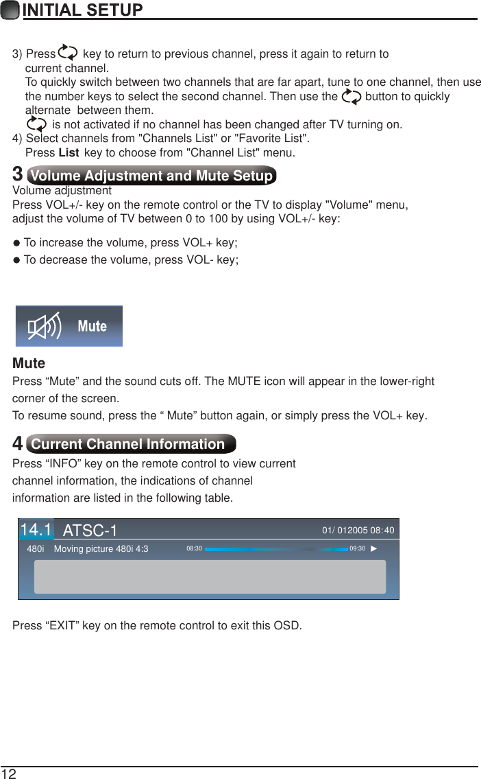 123) Press   key to return to previous channel, press it again to return to     current channel.    To quickly switch between two channels that are far apart, tune to one channel, then use     the number keys to select the second channel. Then use the   button to quickly     alternate  between them.      is not activated if no channel has been changed after  TV turning on.4) Select channels from "Channels List" or "Favorite List".    Press List key to choose from "Channel List" menu.3 Volume Adjustment and Mute SetupVolume adjustmentPress VOL+/- key on the remote control or the TV to display "Volume" menu, adjust the volume of TV between 0 to 100 by using VOL+/- key:To increase the volume, press VOL+ key;To decrease the volume, press VOL- key;Mute Press &ldquo;Mute&rdquo; and the sound cuts off. The MUTE icon will appear in the lower-right corner of the screen.To resume sound, press the &ldquo; Mute&rdquo; button again, or simply press the VOL+ key.4 Current Channel InformationPress &ldquo;INFO&rdquo; key on the remote control to view current channel information, the indications of channel information are listed in the following table.Press &ldquo;EXIT&rdquo; key on the remote control to exit this OSD.01/ 012005 08:Moving picture 480i 4:3480i 08:30 09:304014.1 ATSC-1