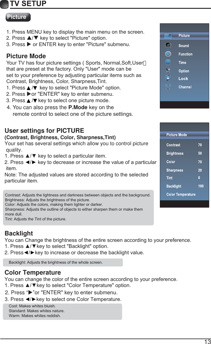 13PictureUser settings for PICTURE  (Contrast, Brightness, Color, Sharpness,Tint)Your set has several settings which allow you to control picture quality.3UHVV&Yuml;źNH\WRVHOHFWDSDUWLFXODULWHP2. Press ŻŹNH\WRGHFUHDVHRULQFUHDVHWKHYDOXHRIDSDUWLFXODULWHP1RWH7KHDGMXVWHGYDOXHVDUHVWRUHGDFFRUGLQJWRWKHVHOHFWHGSDUWLFXODULWHP&amp;RQWUDVW$GMXVWVWKHOLJKWQHVVDQGGDUNQHVVEHWZHHQREMHFWVDQGWKHEDFNJURXQG%ULJKWQHVV$GMXVWVWKHEULJKWQHVVRIWKHSLFWXUH&amp;RORU$GMXVWVWKHFRORUVPDNLQJWKHPOLJKWHURUGDUNHU6KDUSQHVV$GMXVWVWKHRXWOLQHRIREMHFWVWRHLWKHUVKDUSHQWKHPRUPDNHWKHPPRUHGXOO7LQW$GMXVWVWKH7LQWRIWKHSLFWXUHBacklight<RXFDQ&amp;KDQJHWKHEULJKWQHVVRIWKHHQWLUHVFUHHQDFFRUGLQJWR\RXUSUHIHUHQFH3UHVV&Yuml;źNH\WRVHOHFW%DFNOLJKWRSWLRQ2. PressŻŹNH\WRLQFUHDVHRUGHFUHDVHWKHEDFNOLJKWYDOXH%DFNOLJKW$GMXVWVWKHEULJKWQHVVRIWKHZKROHVFUHHQColor Temperature<RXFDQFKDQJHWKHFRORURIWKHHQWLUHVFUHHQDFFRUGLQJWR\RXUSUHIHUHQFH3UHVV&Yuml;źNH\WRVHOHFW&amp;RORU7HPSHUDWXUHRSWLRQ3. Press ŻŹNH\WRVHOHFWRQH&amp;RORU7HPSHUDWXUH&amp;RRO0DNHVZKLWHVEOXLVK6WDQGDUG0DNHVZKLWHVQDWXUH:DUP0DNHVZKLWHVUHGGLVK2. Press &ldquo;X&acute;RU(17(5NH\WRHQWHUVXEPHQX3UHVV0(18NH\WRGLVSOD\WKHPDLQPHQXRQWKHVFUHHQ2. Press STNH\WRVHOHFW3LFWXUHRSWLRQ3. Press XRU(17(5NH\WRHQWHU3LFWXUHVXEPHQX Picture ModeYour 79KDVIRXUSLFWXUHVHWWLQJV6SRUWV1RUPDO6RIW8VHU）WKDWDUHSUHVHWDWWKHIDFWRUy2QO\8VHUPRGHFDQEHVHWWR\RXUSUHIHUHQFHE\DGMXVWLQJSDUWLFXODULWHPVVXFKDV&amp;RQWUDVW%ULJKWQHVV&amp;RORr6KDUSQHVVTint.1. Press2. Press XRU(17(5NH\WRHQWHUVXEPHQX. ▲▼NH\WRVHOHFW3LFWXUH0RGHRSWLRQ3. Press ▲▼NH\WRVHOHFWRQHSLFWXUHPRGH4. You can also press the P.ModeNH\RQWKHUHPRWHFRQWUROWRVHOHFWRQHRIWKHSLFWXUHVHWWLQJV