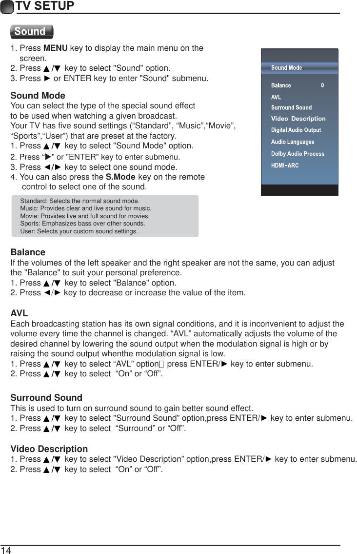 14Standard: Selects the normal sound mode.Music: Provides clear and live sound for music.Movie: Provides live and full sound for movies.Sports: Emphasizes bass over other sounds.User: Selects your custom sound settings. BalanceIf the volumes of the left speaker and the right speaker are not the same, you can adjust the "Balance" to suit your personal preference.1. Press ▲/▼ key to select "Balance" option.2. Press Ż/Ź key to decrease or increase the value of the item. AVLEach broadcasting station has its own signal conditions, and it is inconvenient to adjust the volume every time the channel is changed. &ldquo;AVL&rdquo; automatically adjusts the volume of the desired channel by lowering the sound output when the modulation signal is high or by raising the sound output whenthe modulation signal is low.1. Press ▲/▼ key to select &ldquo;AVL&rdquo; option，press ENTER/Ź key to enter submenu. 2. Press ▲/▼ key to select  &ldquo;On&rdquo; or &ldquo;Off&rdquo;.Surround SoundThis is used to turn on surround sound to gain better sound effect.1. Press ▲/▼ key to select "Surround Sound&rdquo; option,press ENTER/Ź key to enter submenu. 2. Press ▲/▼ key to select  &ldquo;Surround&rdquo; or &ldquo;Off&rdquo;.Video Description1. Press ▲/▼ key to select "Video Description&rdquo; option,press ENTER/Ź key to enter submenu. 2. Press ▲/▼ key to select  &ldquo;On&rdquo; or &ldquo;Off&rdquo;.1. Press MENU key to display the main menu on the     screen.2. Press ▲/▼ key to select "Sound" option.3. Press Ź or ENTER key to enter "Sound" submenu. 4. You can also press the S.Mode key on the remote      control to select one of the sound.Sound ModeYou can select the type of the special sound effect to be used when watching a given broadcast.Your TV has five sound settings (&ldquo;Standard&rdquo;, &ldquo;Music&rdquo;,&ldquo;Movie&rdquo;, &ldquo;Sports&rdquo;,&ldquo;User&rdquo;) that are preset at the factory. 1. Press ▲/▼ key to select "Sound Mode" option. 3. Press Ż/Ź key to select one sound mode.2. Press &ldquo;X&rdquo; or "ENTER" key to enter submenu.