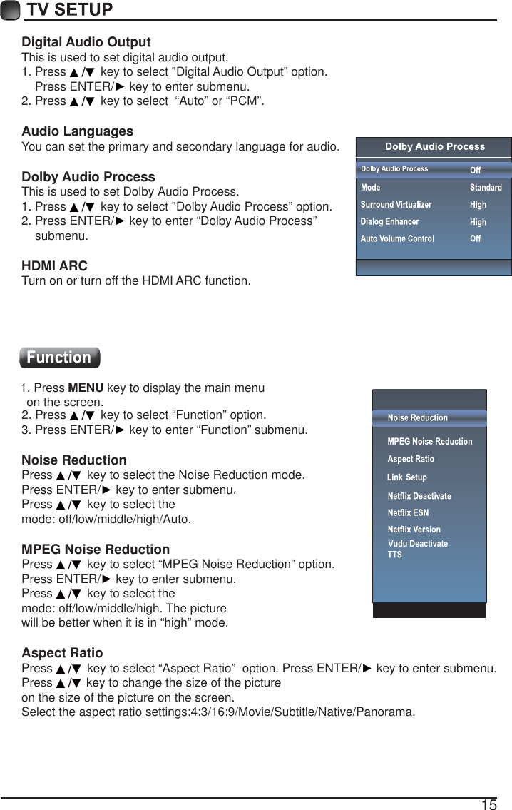 15Digital Audio OutputThis is used to set digital audio output.1. Press ▲/▼ key to select "Digital Audio Output&rdquo; option.    Press ENTER/Ź key to enter submenu. 2. Press ▲/▼ key to select  &ldquo;Auto&rdquo; or &ldquo;PCM&rdquo;.Audio LanguagesYou can set the primary and secondary language for audio.Dolby Audio ProcessThis is used to set Dolby Audio Process.1. Press ▲/▼ key to select "Dolby Audio Process&rdquo; option. 2. Press ENTER/Ź key to enter &ldquo;Dolby Audio Process&rdquo;     submenu.HDMI ARCTurn on or turn off the HDMI ARC function.1. Press MENU key to display the main menu   on the screen.2. Press ▲/▼ key to select &ldquo;Function&rdquo; option.3. Press ENTER/Ź key to enter &ldquo;Function&rdquo; submenu.Noise Reduction Press ▲/▼ key to select the Noise Reduction mode. Press ENTER/Ź key to enter submenu.Press ▲/▼ key to select the mode: off/low/middle/high/Auto. MPEG Noise Reduction  Press ▲/▼ key to select &ldquo;MPEG Noise Reduction&rdquo; option.Press ENTER/Ź key to enter submenu.Press ▲/▼ key to select the mode: off/low/middle/high. The picturewill be better when it is in &ldquo;high&rdquo; mode.Aspect RatioPress ▲/▼ key to select &ldquo;Aspect Ratio&rdquo;  option. Press ENTER/Ź key to enter submenu. Press ▲/▼ key to change the size of the picture on the size of the picture on the screen.Select the aspect ratio settings:4:3/16:9/Movie/Subtitle/Native/Panorama.Vudu Deactivate