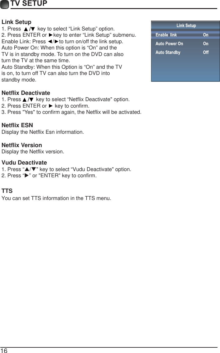16Link Setup1. Press  ▲/▼ key to select &ldquo;Link Setup&rdquo; option.2. Press ENTER or Źkey to enter &ldquo;Link Setup&rdquo; submenu.Enable Link: Press Ż/Źto turn on/off the link setup.Auto Power On: When this option is &ldquo;On&rdquo; and the TV is in standby mode. To turn on the DVD can also turn the TV at the same time.Auto Standby: When this Option is &ldquo;On&rdquo; and the TV is on, to turn off TV can also turn the DVD into standby mode. Netflix Deactivate 1. Press ▲/▼ key to select &ldquo;Netflix Deactivate" option.2. Press ENTER or Ź key to confirm.3. Press "Yes" to confirm again, the Netflix will be activated.Netflix ESNDisplay the Netflix Esn information.Netflix VersionDisplay the Netflix version.TTSYou can set TTS information in the TTS menu.  1. Press &ldquo;S/T" key to select &ldquo;Vudu Deactivate" option.2. Press &ldquo;X&rdquo; or "ENTER" key to confirm.Vudu Deactivate
