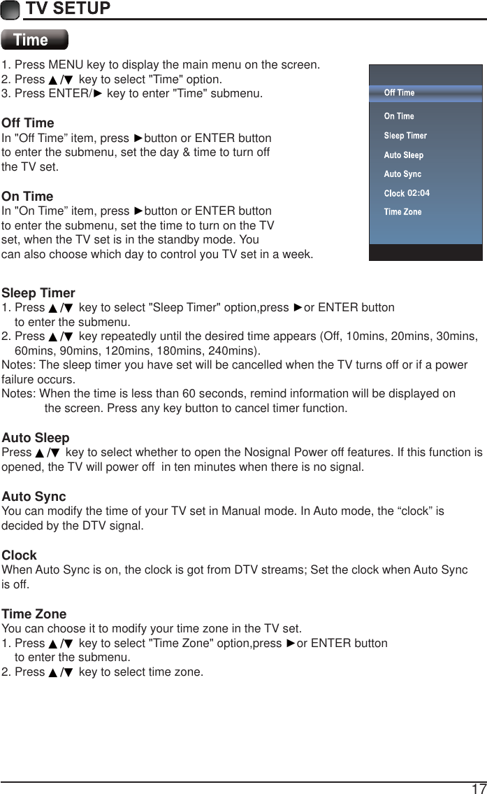 171. Press MENU key to display the main menu on the screen.2. Press ▲/▼ key to select "Time" option.3. Press ENTER/Ź key to enter "Time" submenu. Off TimeIn "Off Time&rdquo; item, press Źbutton or ENTER button to enter the submenu, set the day &amp; time to turn off the TV set.  On Time In "On Time&rdquo; item, press Źbutton or ENTER button to enter the submenu, set the time to turn on the TV set, when the TV set is in the standby mode. You can also choose which day to control you TV set in a week.Sleep Timer1. Press ▲/▼ key to select "Sleep Timer" option,press Źor ENTER button     to enter the submenu.2. Press ▲/▼ key repeatedly until the desired time appears (Off, 10mins, 20mins, 30mins,     60mins, 90mins, 120mins, 180mins, 240mins).Notes: The sleep timer you have set will be cancelled when the TV turns off or if a power failure occurs. Notes: When the time is less than 60 seconds, remind information will be displayed on              the screen. Press any key button to cancel timer function.Auto SleepPress ▲/▼ key to select whether to open the Nosignal Power off features. If this function is opened, the TV will power off  in ten minutes when there is no signal.Auto SyncYou can modify the time of your TV set in Manual mode. In Auto mode, the &ldquo;clock&rdquo; is decided by the DTV signal.Clock When Auto Sync is on, the clock is got from DTV streams; Set the clock when Auto Sync is off.Time ZoneYou can choose it to modify your time zone in the TV set.1. Press ▲/▼ key to select "Time Zone" option,press Źor ENTER button     to enter the submenu.2. Press ▲/▼ key to select time zone.02:04