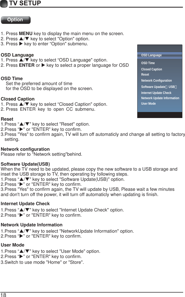 18Option1. Press MENU key to display the main menu on the screen.2. Press S/T key to select "Option" option. 3. Press X key to enter &ldquo;Option" submenu.OSD Language OSD Language1. Press S/T key to select &ldquo; " option. 2. Press ENTER or X key to select a proper language for OSD   OSD Time    Set the preferred amount of time     for the OSD to be displayed on the screen.Closed Caption1. Press S/T key to select &ldquo;Closed Caption" option. 2. PressENTERkeytoopenCCsubmenu.Reset1.Press &ldquo;S/T" key to select "Reset" option.2.Press &ldquo;X" or "ENTER" key to confirm.3.Press "Yes" to confirm again, TV will turn off automaticly and change all setting to factory    setting.Network configurationPlease refer to "Network setting"behind.Software Update(USB)Internet Update CheckWhen the TV need to be updated, please copy the new software to a USB storage and inset the USB storage to TV, then operating by following steps.1.Press &ldquo;S/T" key to select "Software Update(USB)" option.2.Press &ldquo;X&rdquo; or "ENTER" key to confirm.1.Press &ldquo;S/T" key to select "Internet Update Check" option.2.Press &ldquo;X&rdquo; or "ENTER" key to confirm.Network Update Information1.Press &ldquo;S/T" key to select "NetworkUpdate Information" option.2.Press &ldquo;X&rdquo; or "ENTER" key to confirm.User Mode1.Press &ldquo;S/T" key to select "User Mode" option.2.Press &ldquo;3.Switch to use mode "Home" or "Store".X&rdquo; or "ENTER" key to confirm.3.Press "Yes" to confirm again, the TV will update by USB, Please wait a few minutes and don't turn off the power, it will turn off automaticly when updating is finish.OSD LanguageOSD Time Closed CaptionResetNetwork ConfigurationSoftware Upadate（USB） Internet Update CheckNetwork Update InformationUser Mode