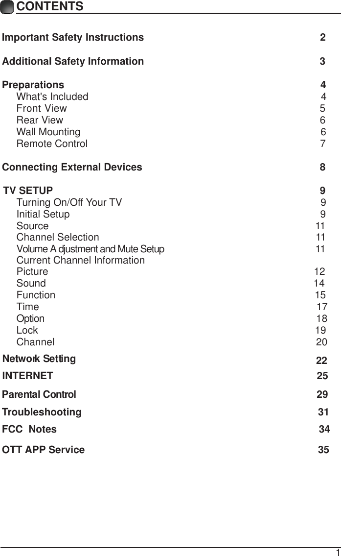 1CONTENTSImportant Safety Instructions                                                         2Additional Safety Information                                                              3Preparations                                                                                          4What's Included                                                                                  4 Front View                                                               5 Rear View                                                                                          6Wall Mounting                                                                                     6Remote Control                                                                                  7Connecting External Devices                                                  8 TV SETUP                                                             9Turning On/Off Your TV                                                                      9Initial Setup                                                                                        9Source                                                                                              11Channel Selection                                                                            11VCurrent Channel Informationolume A djustment and Mute Setup                                                     11     Picture                                                                                             12Sound                                                                                              14Function                                                                                             15       Time                                                                                                  17                         Option                                                                                                  18Lock                                                                                                 19Channel                                                                                           20       Network Setting    INTERNET                                                                                             25                                                                                    22Parental Control                                                                                     29     Troubleshooting                                                                    31FCC  Notes                                                                                            34OTT APP Service                                                                               35