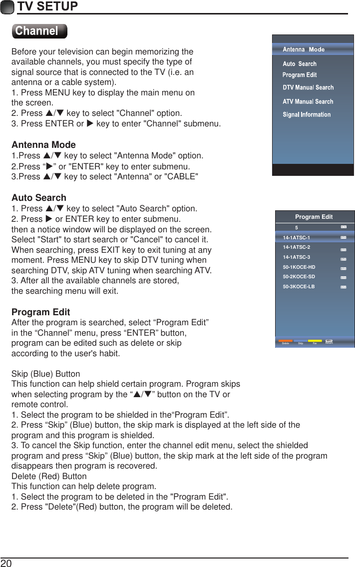 20Before your television can begin memorizing theavailable channels, you must specify the type ofsignal source that is connected to the TV (i.e. anantenna or a cable system).1. Press MENU key to display the main menu onthe screen.2. Press S/T key to select "Channel" option.3. Press ENTER or X key to enter "Channel" submenu.Antenna Mode1.Press S/T key to select "Antenna Mode" option.2.Press &ldquo;X&rdquo; or "ENTER" key to enter submenu.3.Press S/T key to select "Antenna" or "CABLE"Auto Search1. Press S/T key to select "Auto Search" option.2. Press X or ENTER key to enter submenu. then a notice window will be displayed on the screen.Select "Start" to start search or "Cancel" to cancel it.When searching, press EXIT key to exit tuning at anymoment. Press MENU key to skip DTV tuning whensearching DTV, skip ATV tuning when searching ATV.3. After all the available channels are stored,the searching menu will exit.Program EditAfter the program is searched, select &ldquo;Program Edit&rdquo;in the &ldquo;Channel&rdquo; menu, press &ldquo;ENTER&rdquo; button,program can be edited such as delete or skipaccording to the user's habit.Skip (Blue) ButtonThis function can help shield certain program. Program skipswhen selecting program by the &ldquo;S/T&rdquo; button on the TV orremote control.1. Select the program to be shielded in the&ldquo;Program Edit&rdquo;.2. Press &ldquo;Skip&rdquo; (Blue) button, the skip mark is displayed at the left side of theprogram and this program is shielded.3. To cancel the Skip function, enter the channel edit menu, select the shieldedprogram and press &ldquo;Skip&rdquo; (Blue) button, the skip mark at the left side of the programdisappears then program is recovered.Delete (Red) ButtonThis function can help delete program.1. Select the program to be deleted in the "Program Edit".2. Press "Delete"(Red) button, the program will be deleted.Program Edit514-1ATSC-114-1ATSC-214-1ATSC-350-1KOCE-HD50-2KOCE-SD50-3KOCE-LBDelete ReturnMENUSkip Fav