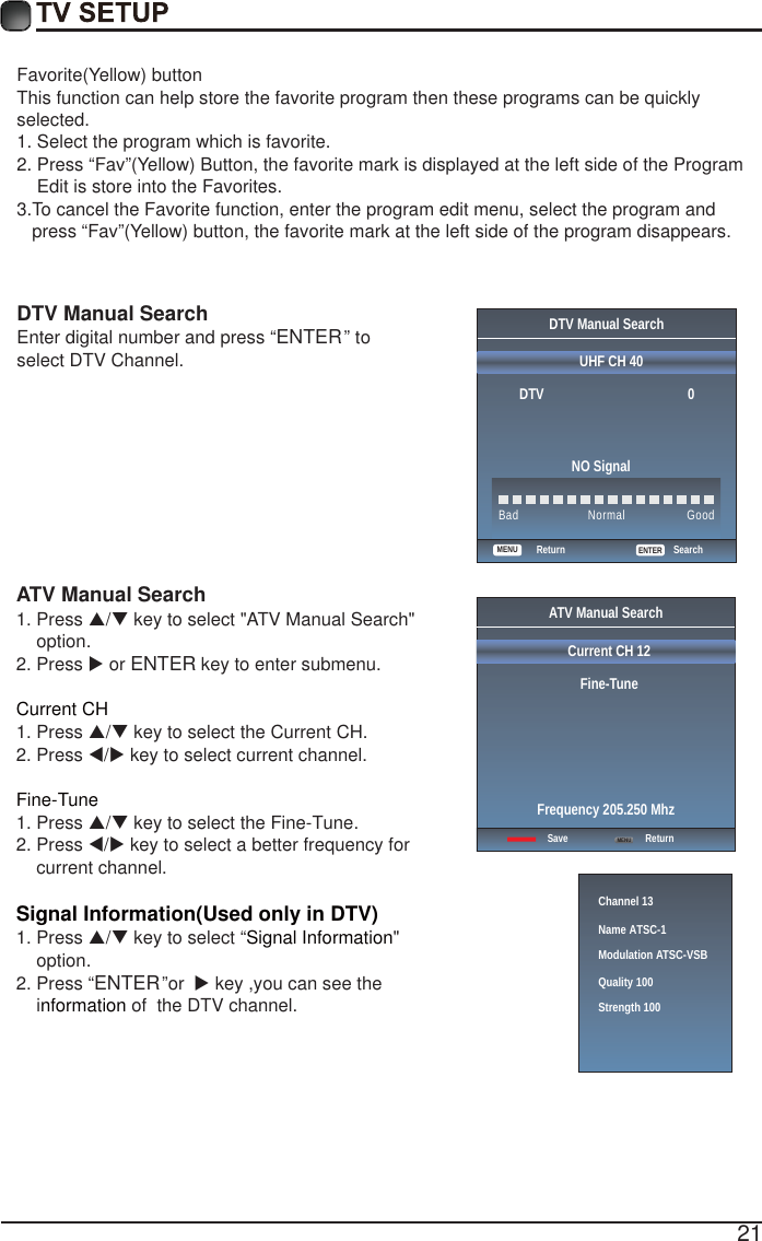 21Favorite(Yellow) buttonThis function can help store the favorite program then these programs can be quickly selected.1. GSelect the program which is favorite.2. GPress &ldquo;Fav&rdquo;(Yellow) Button, the favorite mark is displayed at the left side of the Program     Edit is store into the Favorites.3.TGo cancel the Favorite function, enter the program edit menu, select the program and    press &ldquo;Fav&rdquo;(Yellow) button, the favorite mark at the left side of the program disappears.    DTV Manual Search Enter digital number and press &ldquo;ENTER&rdquo; to  select DTV Channel.  DTV Manual SearchUHF CH 40                                               ENTERSearchBad Normal GoodDTV                                          0NO SignalReturnMENUATV Manual Search  1. Press S/T key to select "ATV Manual Search"     option. 2. Press X or ENTER key to enter submenu.Current CH 1. Press S/T key to select the Current CH. 2. Press W/X key to select current channel.Fine-Tune1. Press S/T key to select the Fine-Tune. 2. Press W/X key to select a better frequency for     current channel.Signal Information(Used only in DTV)Signal Information1. Press S/T key to select &ldquo; "     option.2. Press &ldquo;ENTER&rdquo;or  X key ,you can see the     i  of  the DTV channel. nformation  ATV Manual SearchCurrent CH 12Fine-TuneSave ReturnFrequency 205.250 MhzMENUChannel 13Name ATSC-1Modulation ATSC-VSBQuality 100Strength 100
