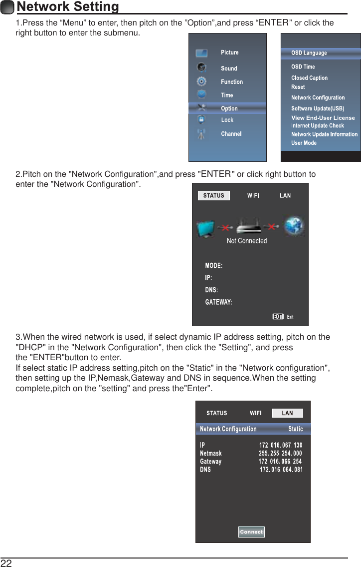 221.Press the &ldquo;Menu&rdquo; to enter, then pitch on the &rdquo;Option&rdquo;,and press &ldquo;ENTER&rdquo; or click the right button to enter the submenu.2.Pitch on the "Network Configuration",and press "ENTER" or click right button to enter the "Network Configuration".3.When the wired network is used, if select dynamic IP address setting, pitch on the"DHCP" in the "Network Configuration", then click the "Setting", and pressthe "ENTER"button to enter.If select static IP address setting,pitch on the "Static" in the "Network configuration",then setting up the IP,Nemask,Gateway and DNS in sequence.When the settingcomplete,pitch on the "setting" and press the"Enter".Lock