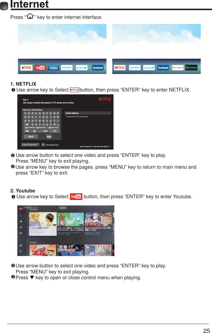       25      Press &ldquo;      &rdquo; key to enter internet interface.1. NETFLIX      Use arrow key to Select        button, then press &ldquo;ENTER&rdquo; key to enter NETFLIX.    Use arrow button to select one video and press &ldquo;ENTER&rdquo; key to play.     Press &ldquo;MENU&rdquo; key to exit playing.     Use arrow key to browse the pages. press &ldquo;MENU&rdquo; key to return to main menu and     press &ldquo;EXIT&rdquo; key to exit.2. Youtube      Use arrow key to Select           button, then press &ldquo;ENTER&rdquo; key to enter Youtube.   Use arrow button to select one video and press &ldquo;ENTER&rdquo; key to play.    Press &ldquo;MENU&rdquo; key to exit playing.    Press T key to open or close control menu when playing.      Forgot Password?i.softbank.jp gmail.com yahoo.co.jpPassword (4-60 characters)