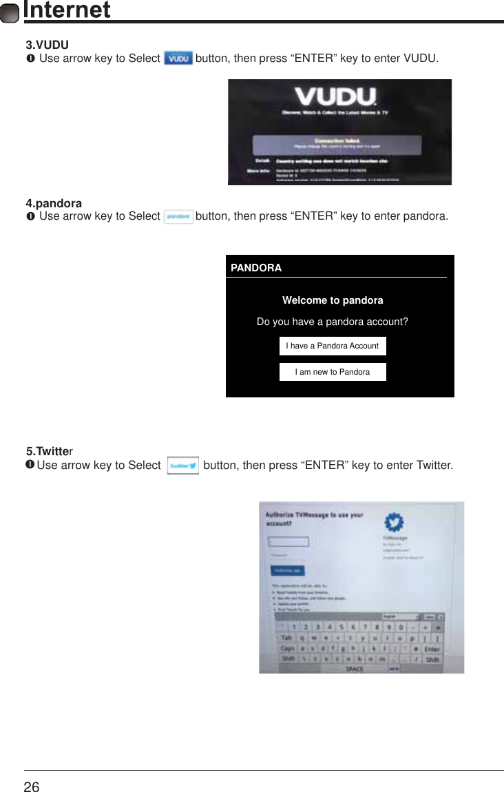       26     5.Twitter    Use arrow key to Select             button, then press &ldquo;ENTER&rdquo; key to enter Twitter.PANDORAWelcome to pandoraDo you have a pandora account?I have a Pandora AccountI am new to Pandora3.VUDU Use arrow key to Select           button, then press &ldquo;ENTER&rdquo; key to enter VUDU.  4.pandora Use arrow key to Select           button, then press &ldquo;ENTER&rdquo; key to enter pandora.      