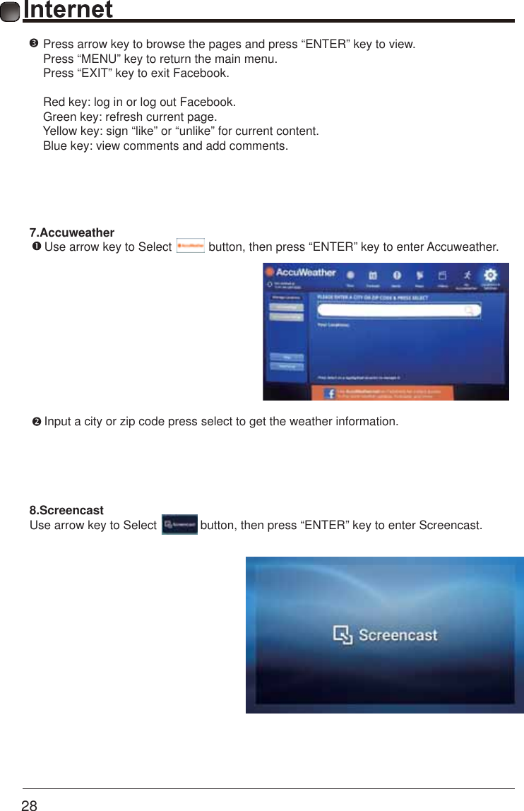       28    8.ScreencastUse arrow key to Select             button, then press &ldquo;ENTER&rdquo; key to enter Screencast.7.Accuweather      Use arrow key to Select           button, then press &ldquo;ENTER&rdquo; key to enter Accuweather.Input a city or zip code press select to get the weather information.  Press arrow key to browse the pages and press &ldquo;ENTER&rdquo; key to view.  Press &ldquo;MENU&rdquo; key to return the main menu. Press &ldquo;EXIT&rdquo; key to exit Facebook. Red key: log in or log out Facebook. Green key: refresh current page. Yellow key: sign &ldquo;like&rdquo; or &ldquo;unlike&rdquo; for current content. Blue key: view comments and add comments.