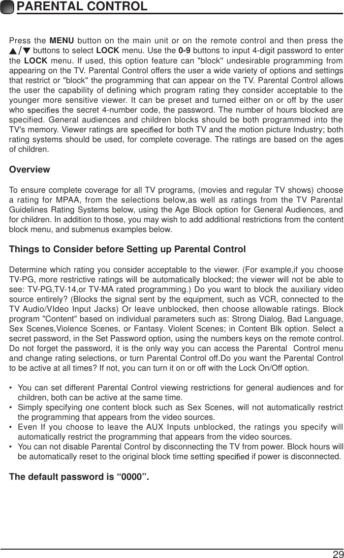 29Press the MENU button on the main unit or on the remote control and then press the  buttons to select LOCK menu. Use the 0-9 buttons to input 4-digit password to enter the LOCK menu. If used, this option feature can "block'' undesirable programming from appearing on the TV. Parental Control offers the user a wide variety of options and settings that restrict or "block'' the programming that can appear on the TV. Parental Control allows the user the capability of defining which program rating they consider acceptable to the younger more sensitive viewer. It can be preset and turned either on or off by the user who   the secret 4-number code, the password. The number of hours blocked are specified. General audiences and children blocks should be both programmed into the TV's memory. Viewer ratings are   for both TV and the motion picture Industry; both rating systems should be used, for complete coverage. The ratings are based on the ages of children.OverviewTo ensure complete coverage for all TV programs, (movies and regular TV shows) choose a rating for MPAA, from the selections below,as well as ratings from the TV Parental Guidelines Rating Systems below, using the Age Block option for General Audiences, and for children. In addition to those, you may wish to add additional restrictions from the content block menu, and submenus examples below.Things to Consider before Setting up PThe default password is &ldquo;0000&rdquo;.arental ControlDetermine which rating you consider acceptable to the viewer. (For example,if you choose TV-PG, more restrictive ratings will be automatically blocked; the viewer will not be able to see: TV-PG,TV-14,or TV-MA rated programming.) Do you want to block the auxiliary video source entirely? (Blocks the signal sent by the equipment, such as VCR, connected to the TV Audio/VIdeo Input Jacks) Or leave unblocked, then choose allowable ratings. Block program "Content" based on individual parameters such as: Strong Dialog, Bad Language, Sex Scenes,Violence Scenes, or Fantasy. Violent Scenes; in Content Blk option. Select a secret password, in the Set Password option, using the numbers keys on the remote control.Do not forget the password, it is the only way you can access the Parental  Control menu and change rating selections, or turn Parental Control off.Do you want the Parental Control to be active at all times? If not, you can turn it on or off with the Lock On/Off option.&bull;  You can set different Parental Control viewing restrictions for general audiences and for children, both can be active at the same time.&bull;  Simply specifying one content block such as Sex Scenes, will not automatically restrict the programming that appears from the video sources.&bull;  Even If you choose to leave the AUX Inputs unblocked, the ratings you specify will automatically restrict the programming that appears from the video sources.&bull;  You can not disable Parental Control by disconnecting the TV from power. Block hours will be automatically reset to the original block time setting   if power is disconnected.PARENTAL CONTROL