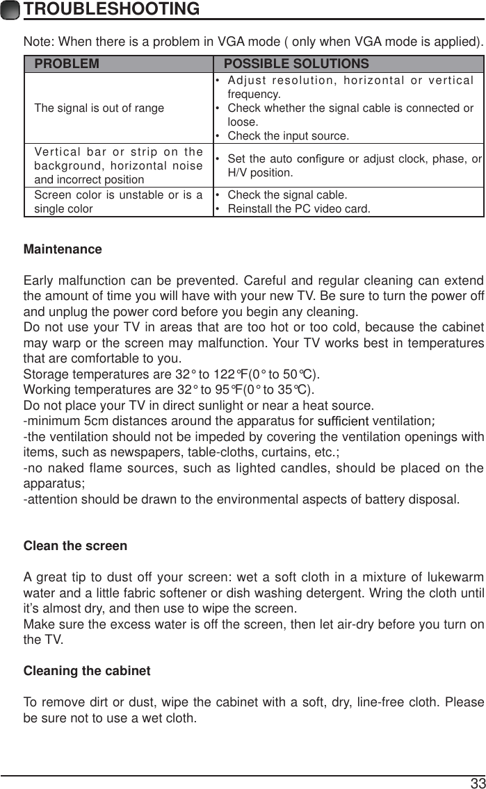 33TROUBLESHOOTINGNote: When there is a problem in VGA mode ( only when VGA mode is applied). PROBLEM POSSIBLE SOLUTIONSThe signal is out of range &bull;  Adjust resolution, horizontal or vertical frequency.&bull;  Check whether the signal cable is connected or loose.&bull;  Check the input source. Vertical bar or strip on the background, horizontal noise and incorrect position &bull;  Set the auto   or adjust clock, phase, or H/V position. Screen color is unstable or is a single color  &bull;  Check the signal cable.&bull;  Reinstall the PC video card. MaintenanceEarly malfunction can be prevented. Careful and regular cleaning can extend the amount of time you will have with your new TV. Be sure to turn the power off and unplug the power cord before you begin any cleaning.Do not use your TV in areas that are too hot or too cold, because the cabinet may warp or the screen may malfunction. Your TV works best in temperatures that are comfortable to you.Storage temperatures are 32&deg; to 122&deg;F(0&deg; to 50&deg;C).Working temperatures are 32&deg; to 95&deg;F(0&deg; to 35&deg;C).Do not place your TV in direct sunlight or near a heat source.-minimum 5cm distances around the apparatus for   ventilation;-the ventilation should not be impeded by covering the ventilation openings with items, such as newspapers, table-cloths, curtains, etc.;-no naked flame sources, such as lighted candles, should be placed on the apparatus;-attention should be drawn to the environmental aspects of battery disposal.Clean the screenA great tip to dust off your screen: wet a soft cloth in a mixture of lukewarm water and a little fabric softener or dish washing detergent. Wring the cloth until it&rsquo;s almost dry, and then use to wipe the screen.Make sure the excess water is off the screen, then let air-dry before you turn on the TV. Cleaning the cabinetTo remove dirt or dust, wipe the cabinet with a soft, dry, line-free cloth. Please be sure not to use a wet cloth.