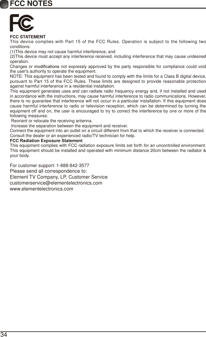 34FCC NOTESFCC STATEMENTThis device complies with Part 15 of the FCC Rules. Operation is subject to the following two conditions:(1)This device may not cause harmful interference, and(2)This device must accept any interference received, including interference that may cause undesired operation. Changes or   not expressly approved by the party responsible for compliance could void the user's authority to operate the equipment.NOTE: This equipment has been tested and found to comply with the limits for a Class B digital device, pursuant to Part 15 of the FCC Rules. These limits are designed to provide reasonable protection against harmful interference in a residential installation.This equipment generates uses and can radiate radio frequency energy and, if not installed and used in accordance with the instructions, may cause harmful interference to radio communications. However, there is no guarantee that interference will not occur in a particular installation. If this equipment does cause harmful interference to radio or television reception, which can be determined by turning the equipment off and on, the user is encouraged to try to correct the interference by one or more of the following measures: Reorient or relocate the receiving antenna. Increase the separation between the equipment and receiver.Connect the equipment into an outlet on a circuit different from that to which the receiver is connected.Consult the dealer or an experienced radio/TV technician for help.FCC Radiation Exposure StatementThis equipment complies with FCC radiation exposure limits set forth for an uncontrolled environment. This equipment should be installed and operated with minimum distance 20cm between the radiator &amp; your body.For customer support: 1-888-842-3577Please send all correspondence to:Element TV Company, LP. Customer Servicecustomerservice@elementelectronics.comwww.elementelectronics.com