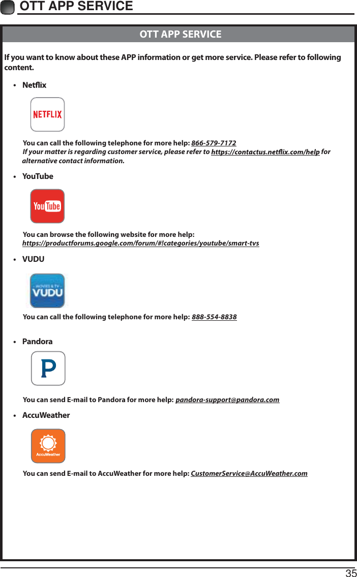 35OTT APP SERVICE If you want to know about these APP information or get more service. Please refer to following content.&bull;            You can call the following telephone for more help: 866-579-7172         If your matter is regarding customer service, please refer to   for               alternative contact information.&bull; YouTube          You can browse the following website for more help:         https://productforums.google.com/forum/#!categories/youtube/smart-tvs&bull; VUDU          You can call the following telephone for more help: 888-554-8838&bull; Pandora          You can send E-mail to Pandora for more help: pandora-support@pandora.com&bull; AccuWeather          You can send E-mail to AccuWeather for more help: CustomerService@AccuWeather.com  OTT APP SERVICE