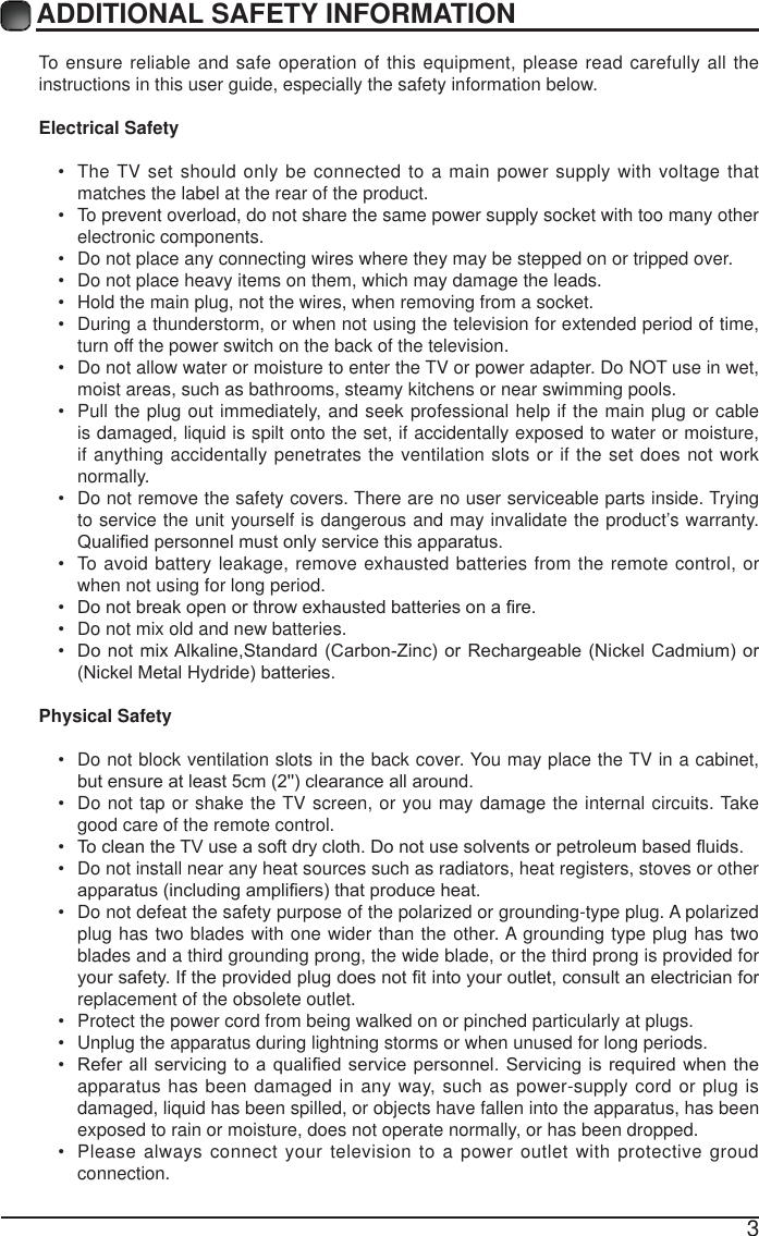 3ADDITIONAL SAFETY INFORMATION To ensure reliable and safe operation of this equipment, please read carefully all the instructions in this user guide, especially the safety information below.Electrical Safety  The TV set should only be connected to a main power supply with voltage that matches the label at the rear of the product. To prevent overload, do not share the same power supply socket with too many other electronic components. Do not place any connecting wires where they may be stepped on or tripped over. Do not place heavy items on them, which may damage the leads. Hold the main plug, not the wires, when removing from a socket. During a thunderstorm, or when not using the television for extended period of time, turn off the power switch on the back of the television. Do not allow water or moisture to enter the TV or power adapter. Do NOT use in wet, moist areas, such as bathrooms, steamy kitchens or near swimming pools. Pull the plug out immediately, and seek professional help if the main plug or cable is damaged, liquid is spilt onto the set, if accidentally exposed to water or moisture, if anything accidentally penetrates the ventilation slots or if the set does not work normally. Do not remove the safety covers. There are no user serviceable parts inside. Trying to service the unit yourself is dangerous and may invalidate the product&rsquo;s warranty. 4XDOL&iquest;HGSHUVRQQHOPXVWRQO\VHUYLFHWKLVDSSDUDWXV To avoid battery leakage, remove exhausted batteries from the remote control, or when not using for long period. 'RQRWEUHDNRSHQRUWKURZH[KDXVWHGEDWWHULHVRQD&iquest;UH Do not mix old and new batteries. 'RQRWPL[$ONDOLQH6WDQGDUG&amp;DUERQ=LQFRU5HFKDUJHDEOH1LFNHO&amp;DGPLXP RU1LFNHO0HWDO+\GULGHEDWWHULHVPhysical Safety  Do not block ventilation slots in the back cover. You may place the TV in a cabinet, EXWHQVXUHDWOHDVWFPFOHDUDQFHDOODURXQG Do not tap or shake the TV screen, or you may damage the internal circuits. Take good care of the remote control. 7RFOHDQWKH79XVHDVRIWGU\FORWK'RQRWXVHVROYHQWVRUSHWUROHXPEDVHG&Agrave;XLGV Do not install near any heat sources such as radiators, heat registers, stoves or other DSSDUDWXVLQFOXGLQJDPSOL&iquest;HUVWKDWSURGXFHKHDW Do not defeat the safety purpose of the polarized or grounding-type plug. A polarized plug has two blades with one wider than the other. A grounding type plug has two blades and a third grounding prong, the wide blade, or the third prong is provided for \RXUVDIHW\,IWKHSURYLGHGSOXJGRHVQRW&iquest;WLQWR\RXURXWOHWFRQVXOWDQHOHFWULFLDQIRUreplacement of the obsolete outlet.  Protect the power cord from being walked on or pinched particularly at plugs.  Unplug the apparatus during lightning storms or when unused for long periods. 5HIHUDOOVHUYLFLQJWRDTXDOL&iquest;HGVHUYLFHSHUVRQQHO6HUYLFLQJ LVUHTXLUHGZKHQWKHapparatus has been damaged in any way, such as power-supply cord or plug is damaged, liquid has been spilled, or objects have fallen into the apparatus, has been exposed to rain or moisture, does not operate normally, or has been dropped. Please always connect your television to a power outlet with protective groud connection. 