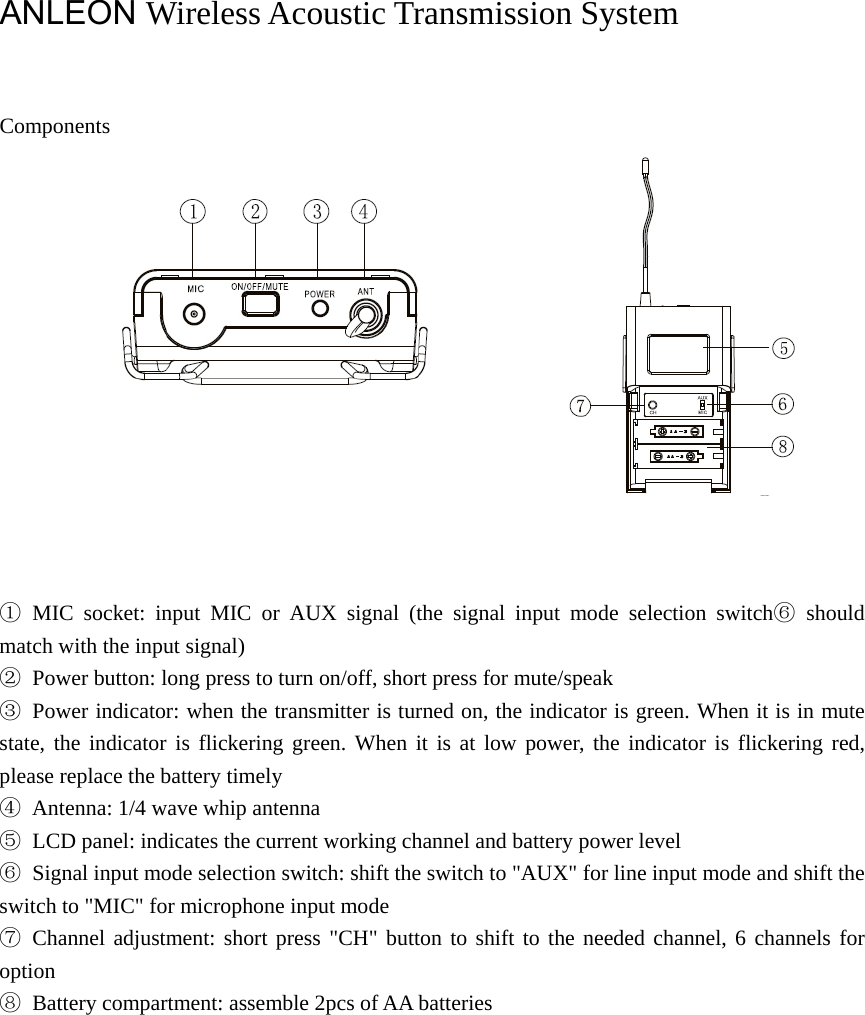  ANLEON Wireless Acoustic Transmission System     Components     ① MIC socket: input MIC or AUX signal (the signal input mode selection switch⑥ should match with the input signal) ②  Power button: long press to turn on/off, short press for mute/speak ③  Power indicator: when the transmitter is turned on, the indicator is green. When it is in mute state, the indicator is flickering green. When it is at low power, the indicator is flickering red, please replace the battery timely ④  Antenna: 1/4 wave whip antenna ⑤  LCD panel: indicates the current working channel and battery power level ⑥  Signal input mode selection switch: shift the switch to &quot;AUX&quot; for line input mode and shift the switch to &quot;MIC&quot; for microphone input mode ⑦ Channel adjustment: short press &quot;CH&quot; button to shift to the needed channel, 6 channels for option ⑧  Battery compartment: assemble 2pcs of AA batteries               