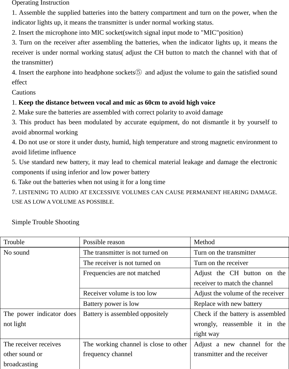Operating Instruction 1. Assemble the supplied batteries into the battery compartment and turn on the power, when the indicator lights up, it means the transmitter is under normal working status. 2. Insert the microphone into MIC socket(switch signal input mode to &quot;MIC&quot;position) 3. Turn on the receiver after assembling the batteries, when the indicator lights up, it means the receiver is under normal working status( adjust the CH button to match the channel with that of the transmitter) 4. Insert the earphone into headphone sockets⑤  and adjust the volume to gain the satisfied sound effect Cautions 1. Keep the distance between vocal and mic as 60cm to avoid high voice 2. Make sure the batteries are assembled with correct polarity to avoid damage 3. This product has been modulated by accurate equipment, do not dismantle it by yourself to avoid abnormal working 4. Do not use or store it under dusty, humid, high temperature and strong magnetic environment to avoid lifetime influence 5. Use standard new battery, it may lead to chemical material leakage and damage the electronic components if using inferior and low power battery 6. Take out the batteries when not using it for a long time 7. LISTENING TO AUDIO AT EXCESSIVE VOLUMES CAN CAUSE PERMANENT HEARING DAMAGE.   USE AS LOW A VOLUME AS POSSIBLE.    Simple Trouble Shooting  Trouble  Possible reason   Method  The transmitter is not turned on   Turn on the transmitter         The receiver is not turned on      Turn on the receiver       Frequencies are not matched    Adjust  the  CH button on the receiver to match the channel       Receiver volume is too low    Adjust the volume of the receiverNo sound     Battery power is low  Replace with new battery The power indicator does not light Battery is assembled oppositely    Check if the battery is assembled wrongly, reassemble it in the right way The receiver receives other sound or broadcasting  The working channel is close to other frequency channel   Adjust a new channel for the transmitter and the receiver        