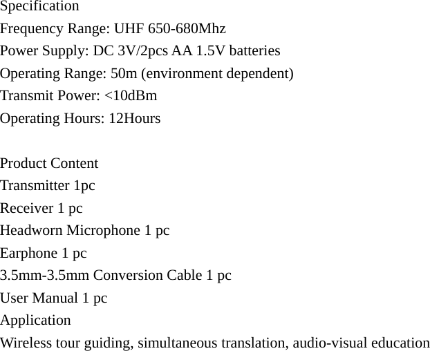 Specification Frequency Range: UHF 650-680Mhz Power Supply: DC 3V/2pcs AA 1.5V batteries Operating Range: 50m (environment dependent) Transmit Power: &lt;10dBm Operating Hours: 12Hours  Product Content Transmitter 1pc Receiver 1 pc Headworn Microphone 1 pc Earphone 1 pc 3.5mm-3.5mm Conversion Cable 1 pc User Manual 1 pc Application Wireless tour guiding, simultaneous translation, audio-visual education   