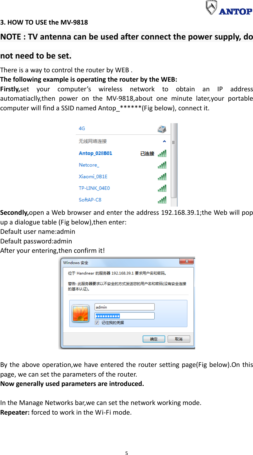  53.HOWTOUSEtheMV‐9818NOTE:TVantennacanbeusedafterconnectthepowersupply,donotneedtobeset.ThereisawaytocontroltherouterbyWEB.ThefollowingexampleisoperatingtherouterbytheWEB:Firstly,setyourcomputer’swirelessnetworktoobtainanIPaddressautomatiaclly,thenpowerontheMV‐9818,aboutoneminutelater,yourportablecomputerwillfindaSSIDnamedAntop_******(Figbelow),connectit.Secondly,openaWebbrowserandentertheaddress192.168.39.1;theWebwillpopupadialoguetable(Figbelow),thenenter:Defaultusername:adminDefaultpassword:adminAfteryourentering,thenconfirmit!Bytheaboveoperation,wehaveenteredtheroutersettingpage(Figbelow).Onthispage,wecansettheparametersoftherouter.Nowgenerallyusedparametersareintroduced.IntheManageNetworksbar,wecansetthenetworkworkingmode.Repeater:forcedtoworkintheWi‐Fimode.