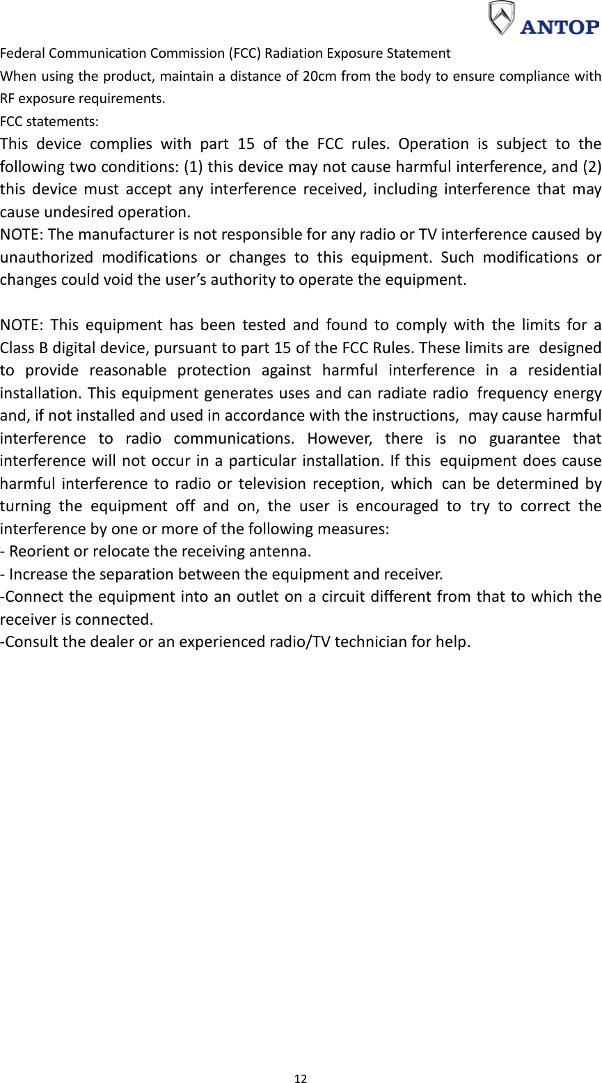                                                                                                                                                                     12 Federal Communication Commission (FCC) Radiation Exposure Statement When using the product, maintain a distance of 20cm from the body to ensure compliance with RF exposure requirements. FCC statements: This device complies with part 15 of the FCC rules. Operation is subject to the following two conditions: (1) this device may not cause harmful interference, and (2) this device must accept any interference received, including interference that may cause undesired operation.  NOTE: The manufacturer is not responsible for any radio or TV interference caused by unauthorized modifications or changes to this equipment. Such modifications or changes could void the user’s authority to operate the equipment.  NOTE: This equipment has been tested and found to comply with the limits for a Class B digital device, pursuant to part 15 of the FCC Rules. These limits are designed to provide reasonable protection against harmful interference in a residential installation. This equipment generates uses and can radiate radio frequency energy and, if not installed and used in accordance with the instructions, may cause harmful interference to radio communications. However, there is no guarantee that interference will not occur in a particular installation. If this equipment does cause harmful interference to radio or television reception, which can be determined by turning the equipment off and on, the user is encouraged to try to correct the interference by one or more of the following measures: - Reorient or relocate the receiving antenna. - Increase the separation between the equipment and receiver. -Connect the equipment into an outlet on a circuit different from that to which the receiver is connected. -Consult the dealer or an experienced radio/TV technician for help.    