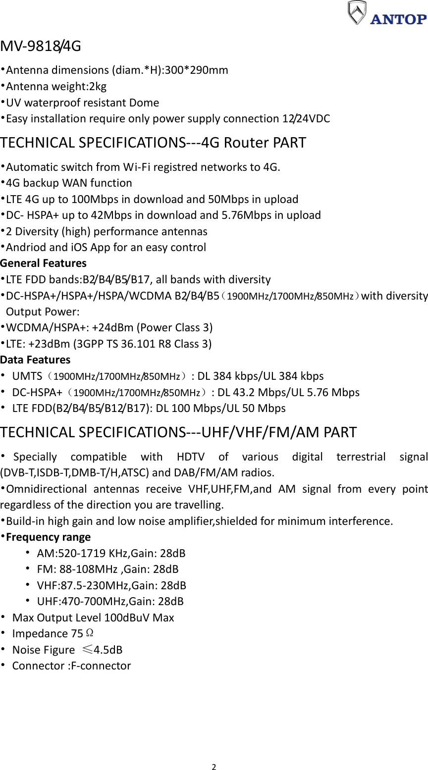                                                                                                                                                                     2 MV-9818/4G •Antenna dimensions (diam.*H):300*290mm •Antenna weight:2kg •UV waterproof resistant Dome •Easy installation require only power supply connection 12/24VDC TECHNICAL SPECIFICATIONS---4G Router PART •Automatic switch from Wi-Fi registred networks to 4G. •4G backup WAN function •LTE 4G up to 100Mbps in download and 50Mbps in upload •DC- HSPA+ up to 42Mbps in download and 5.76Mbps in upload •2 Diversity (high) performance antennas •Andriod and iOS App for an easy control General Features •LTE FDD bands:B2/B4/B5/B17, all bands with diversity •DC-HSPA+/HSPA+/HSPA/WCDMA B2/B4/B5（1900MHz/1700MHz/850MHz）with diversity Output Power: •WCDMA/HSPA+: +24dBm (Power Class 3) •LTE: +23dBm (3GPP TS 36.101 R8 Class 3) Data Features • UMTS（1900MHz/1700MHz/850MHz）: DL 384 kbps/UL 384 kbps • DC-HSPA+（1900MHz/1700MHz/850MHz）: DL 43.2 Mbps/UL 5.76 Mbps • LT E  F D D ( B 2/ B 4/ B 5/ B12/B17): DL 100 Mbps/UL 50 Mbps   TECHNICAL SPECIFICATIONS---UHF/VHF/FM/AM PART •Specially compatible with HDTV of various digital terrestrial signal (DVB-T,ISDB-T,DM B-T/H,ATSC) and DAB/FM/AM radios. •Omnidirectional antennas receive VHF,UHF,FM,and AM signal from every point regardless of the direction you are travelling. •Build-in high gain and low noise amplifier,shielded for minimum interference. •Frequency range       • AM:520-1719 KHz,Gain: 28dB     • FM: 88-108MHz ,Gain: 28dB     • VHF:87.5-230MHz,Gain: 28dB     • UHF:470-700MHz,Gain: 28dB • Max Output Level 100dBuV Max • Impedance 75Ω • Noise Figure  ≤4.5dB • Connector :F-connector 