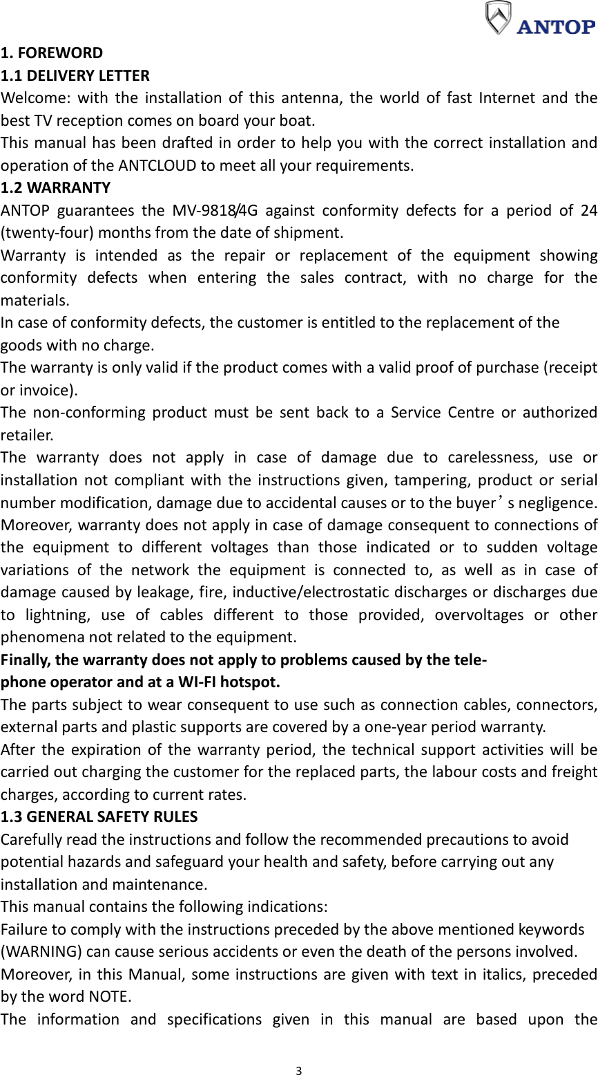                                                                                                                                                                     3 1. FOREWORD 1.1 DELIVERY LETTER Welcome: with the installation of this antenna, the world of fast Internet and the best TV reception comes on board your boat. This manual has been drafted in order to help you with the correct installation and operation of the ANTCLOUD to meet all your requirements. 1.2 WARRANTY ANTOP guarantees the MV-9818/4G against conformity defects for a period of 24 (twenty-four) months from the date of shipment. Warranty is intended as the repair or replacement of the equipment showing conformity defects when entering the sales contract, with no charge for the materials. In case of conformity defects, the customer is entitled to the replacement of the goods with no charge. The warranty is only valid if the product comes with a valid proof of purchase (receipt or invoice). The non-conforming product must be sent back to a Service Centre or authorized retailer. The warranty does not apply in case of damage due to carelessness, use or installation not compliant with the instructions given, tampering, product or serial number modification, damage due to accidental causes or to the buyer’s negligence. Moreover, warranty does not apply in case of damage consequent to connections of the equipment to different voltages than those indicated or to sudden voltage variations of the network the equipment is connected to, as well as in case of damage caused by leakage, fire, inductive/electrostatic discharges or discharges due to lightning, use of cables different to those provided, overvoltages or other phenomena not related to the equipment. Finally, the warranty does not apply to problems caused by the tele- phone operator and at a WI-FI hotspot. The parts subject to wear consequent to use such as connection cables, connectors, external parts and plastic supports are covered by a one-year period warranty. After the expiration of the warranty period, the technical support activities will be carried out charging the customer for the replaced parts, the labour costs and freight charges, according to current rates. 1.3 GENERAL SAFETY RULES Carefully read the instructions and follow the recommended precautions to avoid potential hazards and safeguard your health and safety, before carrying out any installation and maintenance. This manual contains the following indications: Failure to comply with the instructions preceded by the above mentioned keywords (WARNING) can cause serious accidents or even the death of the persons involved. Moreover, in this Manual, some instructions are given with text in italics, preceded by the word NOTE. The information and specifications given in this manual are based upon the 