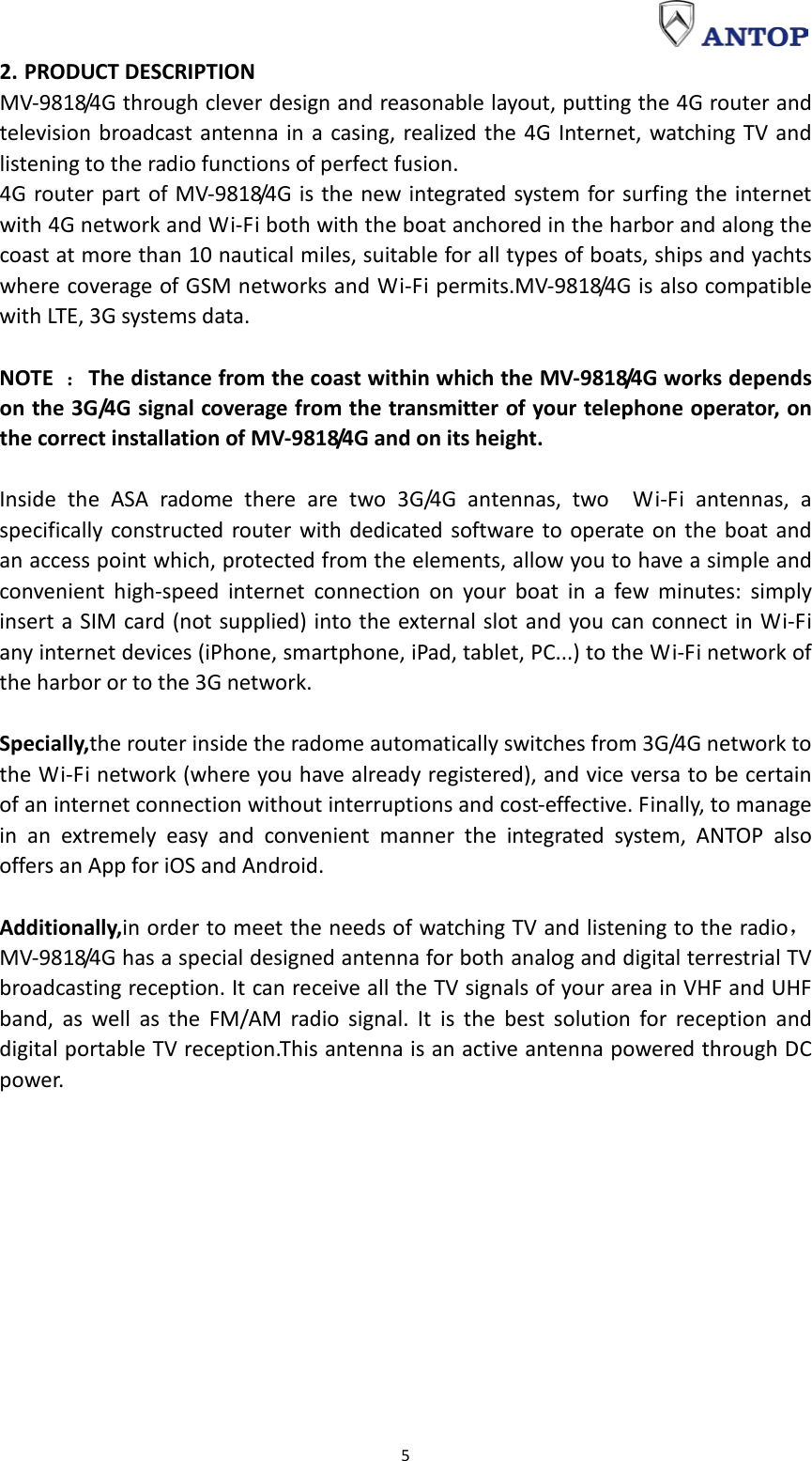                                                                                                                                                                     5 2. PRODUCT DESCRIPTION MV-9818/4G through clever design and reasonable layout, putting the 4G router and television broadcast antenna in a casing, realized the 4G Internet, watching TV and listening to the radio functions of perfect fusion. 4G router part of MV-9818/4G is the new integrated system for surfing the internet with 4G network and Wi-Fi both with the boat anchored in the harbor and along the coast at more than 10 nautical miles, suitable for all types of boats, ships and yachts where coverage of GSM networks and Wi-Fi permits.MV-9818/4G is also compatible with LTE, 3G systems data.  NOTE ：The distance from the coast within which the MV-9818/4G works depends on the 3G/4G signal coverage from the transmitter of your telephone operator, on the correct installation of MV-9818/4G and on its height.  Inside the ASA radome there are two 3G/4G antennas, two  Wi-Fi antennas, a specifically constructed router with dedicated software to operate on the boat and an access point which, protected from the elements, allow you to have a simple and convenient high-speed internet connection on your boat in a few minutes: simply insert a SIM card (not supplied) into the external slot and you can connect in Wi-Fi any internet devices (iPhone, smartphone, iPad, tablet, PC...) to the Wi-Fi network of the harbor or to the 3G network.  Specially,the router inside the radome automatically switches from 3G/4G network to the Wi-Fi network (where you have already registered), and vice versa to be certain of an internet connection without interruptions and cost-effective. Finally, to manage in an extremely easy and convenient manner the integrated system, ANTOP also offers an App for iOS and Android.  Additionally,in order to meet the needs of watching TV and listening to the radio，MV-9818/4G has a special designed antenna for both analog and digital terrestrial TV broadcasting reception. It can receive all the TV signals of your area in VHF and UHF band, as well as the FM/AM radio signal. It is the best solution for reception and digital portable TV reception.This antenna is an active antenna powered through DC powe r.   