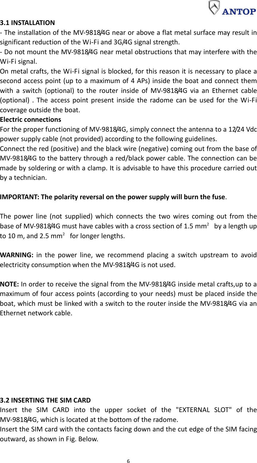                                                                                                                                                                     6 3.1 INSTALLATION - The installation of the MV-9818/4G near or above a flat metal surface may result in significant reduction of the Wi-Fi and 3G/4G signal strength. - Do not mount the MV-9818/4G near metal obstructions that may interfere with the Wi-Fi signal. On metal crafts, the Wi-Fi signal is blocked, for this reason it is necessary to place a second access point (up to a maximum of 4 APs) inside the boat and connect them with a switch (optional) to the router inside of MV-9818/4G via an Ethernet cable (optional) . The access point present inside the radome can be used for the Wi-Fi coverage outside the boat. Electric connections For the proper functioning of MV-9818/4G, simply connect the antenna to a 12/24 Vdc power supply cable (not provided) according to the following guidelines. Connect the red (positive) and the black wire (negative) coming out from the base of MV-9818/4G to the battery through a red/black power cable. The connection can be made by soldering or with a clamp. It is advisable to have this procedure carried out by a technician.  IMPORTANT: The polarity reversal on the power supply will burn the fuse.  The power line (not supplied) which connects the two wires coming out from the base of MV-9818/4G must have cables with a cross section of 1.5 mm² by a length up to 10 m, and 2.5 mm² for longer lengths.  WARNING: in the power line, we recommend placing a switch upstream to avoid electricity consumption when the MV-9818/4G is not used.  NOTE: In order to receive the signal from the MV-9818/4G inside metal crafts,up to a maximum of four access points (according to your needs) must be placed inside the boat, which must be linked with a switch to the router inside the MV-9818/4G via an Ethernet network cable.         3.2 INSERTING THE SIM CARD Insert the SIM CARD into the upper socket of the &quot;EXTERNAL SLOT&quot; of the MV-9818/4G, which is located at the bottom of the radome. Insert the SIM card with the contacts facing down and the cut edge of the SIM facing outward, as shown in Fig. Below. 