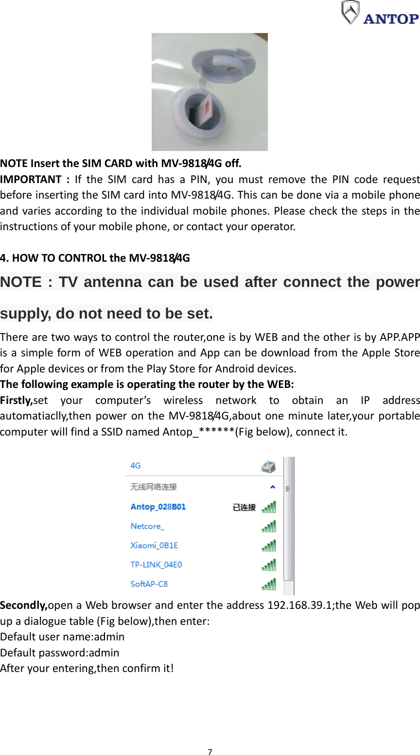                                                                                                                                                                     7  NOTE Insert the SIM CARD with MV-9818/4G off. IMPORTANT : If the SIM card has a PIN, you must remove the PIN code request before inserting the SIM card into MV-9818/4G. This can be done via a mobile phone and varies according to the individual mobile phones. Please check the steps in the instructions of your mobile phone, or contact your operator.  4. HOW TO CONTROL the MV-9818/4G NOTE : TV antenna can be used after connect the power supply, do not need to be set. There are two ways to control the router,one is by WEB and the other is by APP.APP is a simple form of WEB operation and App can be download from the Apple Store for Apple devices or from the Play Store for Android devices. The following example is operating the router by the WEB: Firstly,set your computer’s wireless network to obtain an IP address automatiaclly,then power on the MV-9818/4G,about one minute later,your portable computer will find a SSID named Antop_******(Fig below), connect it.   Secondly,open a Web browser and enter the address 192.168.39.1;the Web will pop up a dialogue table (Fig below),then enter: Default user name:admin Default password:admin After your entering,then confirm it! 