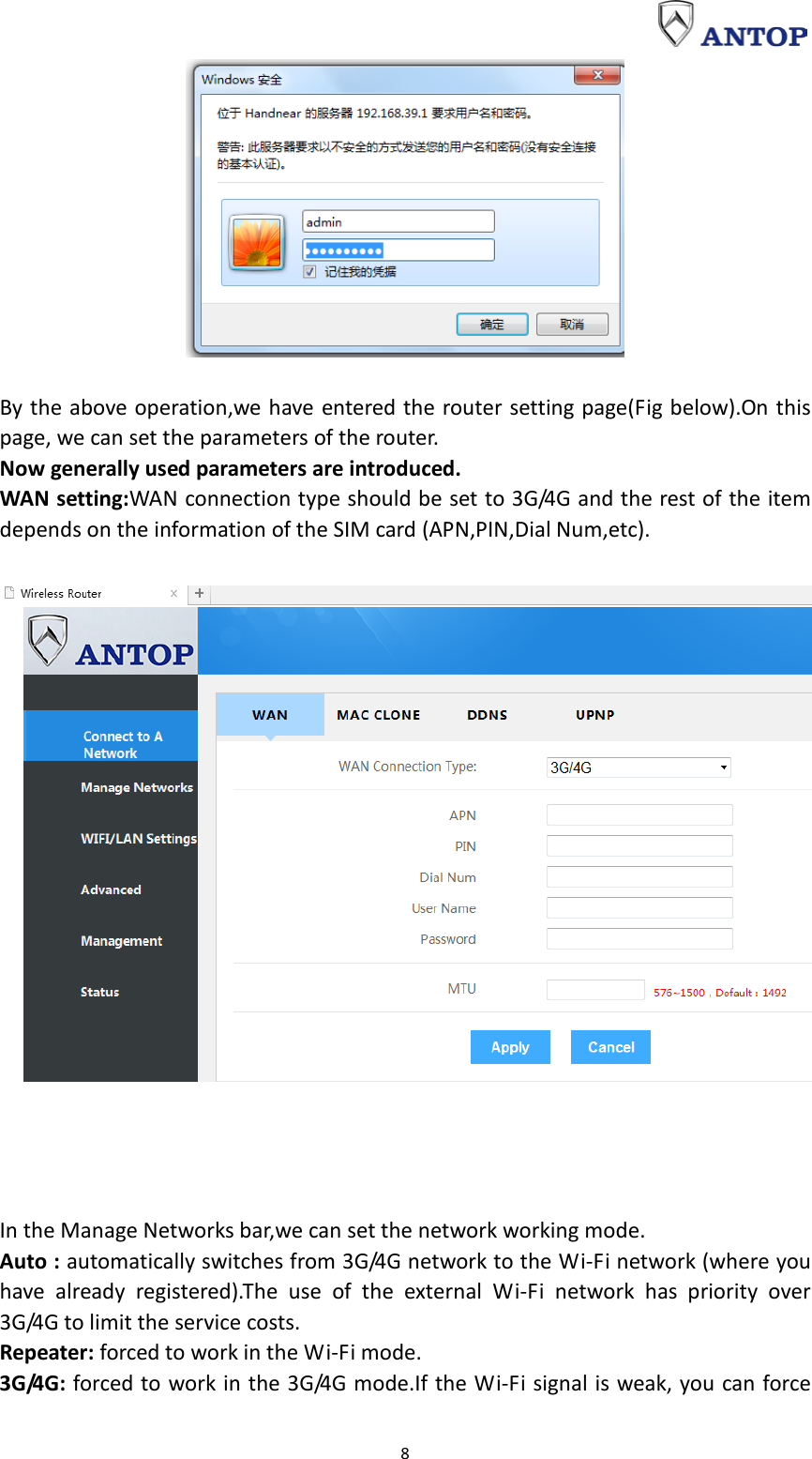                                                                                                                                                                     8   By the above operation,we have entered the router setting page(Fig below).On this page, we can set the parameters of the router. Now generally used parameters are introduced. WAN setting:WAN connection type should be set to 3G/4G and the rest of the item depends on the information of the SIM card (APN,PIN,Dial Num,etc).       In the Manage Networks bar,we can set the network working mode. Auto : automatically switches from 3G/4G network to the Wi-Fi network (where you have already registered).The use of the external Wi-Fi network has priority over 3G/4G to limit the service costs. Repeater: forced to work in the Wi-Fi mode. 3G/4G: forced to work in the 3G/4G mode.If the Wi-Fi signal is weak, you can force 