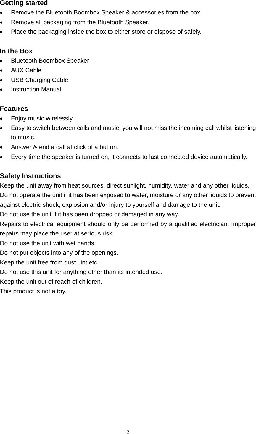  2  Getting started •  Remove the Bluetooth Boombox Speaker &amp; accessories from the box. •  Remove all packaging from the Bluetooth Speaker. •  Place the packaging inside the box to either store or dispose of safely.  In the Box •  Bluetooth Boombox Speaker • AUX Cable •  USB Charging Cable • Instruction Manual  Features •  Enjoy music wirelessly. •  Easy to switch between calls and music, you will not miss the incoming call whilst listening to music. •  Answer &amp; end a call at click of a button. •  Every time the speaker is turned on, it connects to last connected device automatically.  Safety Instructions Keep the unit away from heat sources, direct sunlight, humidity, water and any other liquids. Do not operate the unit if it has been exposed to water, moisture or any other liquids to prevent against electric shock, explosion and/or injury to yourself and damage to the unit. Do not use the unit if it has been dropped or damaged in any way. Repairs to electrical equipment should only be performed by a qualified electrician. Improper repairs may place the user at serious risk. Do not use the unit with wet hands. Do not put objects into any of the openings. Keep the unit free from dust, lint etc. Do not use this unit for anything other than its intended use. Keep the unit out of reach of children. This product is not a toy.       