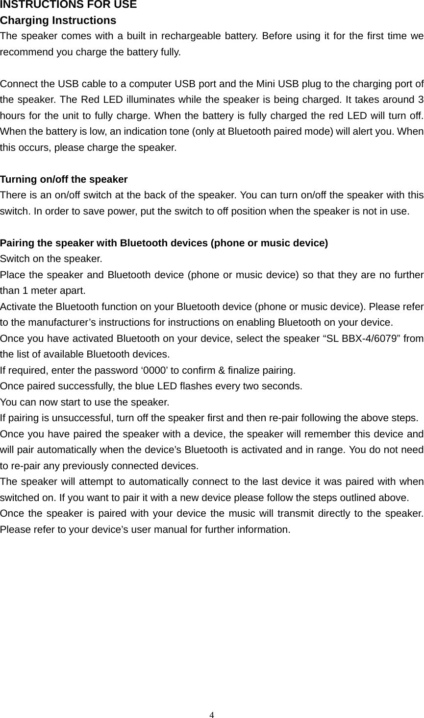  4  INSTRUCTIONS FOR USE Charging Instructions The speaker comes with a built in rechargeable battery. Before using it for the first time we recommend you charge the battery fully.  Connect the USB cable to a computer USB port and the Mini USB plug to the charging port of the speaker. The Red LED illuminates while the speaker is being charged. It takes around 3 hours for the unit to fully charge. When the battery is fully charged the red LED will turn off. When the battery is low, an indication tone (only at Bluetooth paired mode) will alert you. When this occurs, please charge the speaker.  Turning on/off the speaker There is an on/off switch at the back of the speaker. You can turn on/off the speaker with this switch. In order to save power, put the switch to off position when the speaker is not in use.  Pairing the speaker with Bluetooth devices (phone or music device) Switch on the speaker. Place the speaker and Bluetooth device (phone or music device) so that they are no further than 1 meter apart. Activate the Bluetooth function on your Bluetooth device (phone or music device). Please refer to the manufacturer’s instructions for instructions on enabling Bluetooth on your device. Once you have activated Bluetooth on your device, select the speaker “SL BBX-4/6079” from the list of available Bluetooth devices. If required, enter the password ‘0000’ to confirm &amp; finalize pairing. Once paired successfully, the blue LED flashes every two seconds. You can now start to use the speaker. If pairing is unsuccessful, turn off the speaker first and then re-pair following the above steps. Once you have paired the speaker with a device, the speaker will remember this device and will pair automatically when the device’s Bluetooth is activated and in range. You do not need to re-pair any previously connected devices. The speaker will attempt to automatically connect to the last device it was paired with when switched on. If you want to pair it with a new device please follow the steps outlined above. Once the speaker is paired with your device the music will transmit directly to the speaker. Please refer to your device’s user manual for further information.          