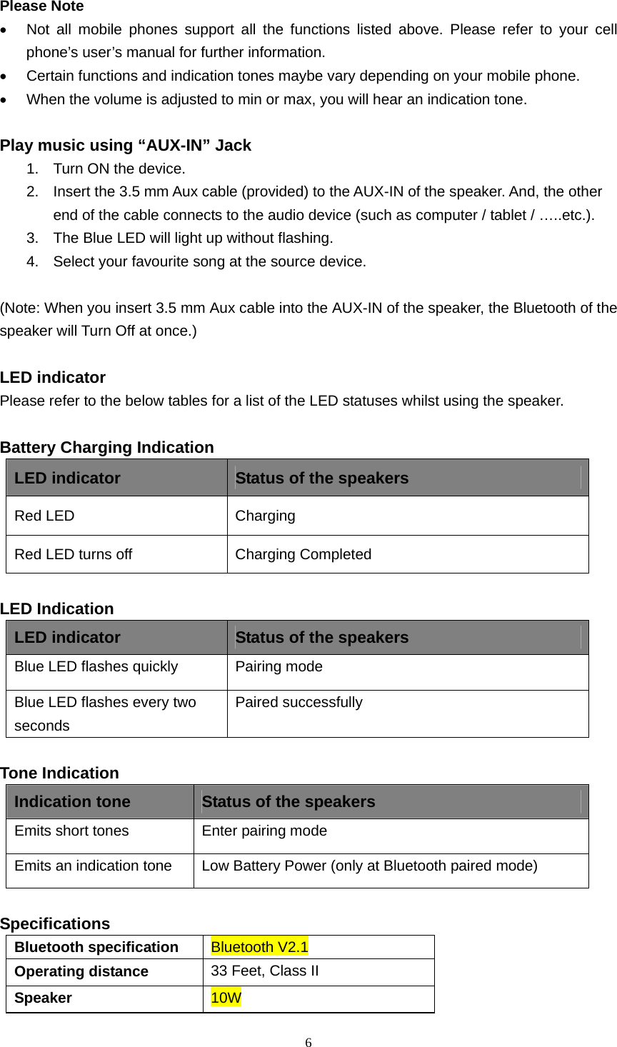  6  Please Note •  Not all mobile phones support all the functions listed above. Please refer to your cell phone’s user’s manual for further information. •  Certain functions and indication tones maybe vary depending on your mobile phone. •  When the volume is adjusted to min or max, you will hear an indication tone.  Play music using “AUX-IN” Jack 1.  Turn ON the device. 2.  Insert the 3.5 mm Aux cable (provided) to the AUX-IN of the speaker. And, the other end of the cable connects to the audio device (such as computer / tablet / …..etc.). 3.  The Blue LED will light up without flashing. 4.  Select your favourite song at the source device.  (Note: When you insert 3.5 mm Aux cable into the AUX-IN of the speaker, the Bluetooth of the speaker will Turn Off at once.)  LED indicator Please refer to the below tables for a list of the LED statuses whilst using the speaker.  Battery Charging Indication LED indicator  Status of the speakers Red LED   Charging  Red LED turns off  Charging Completed  LED Indication LED indicator  Status of the speakers Blue LED flashes quickly  Pairing mode Blue LED flashes every two seconds Paired successfully  Tone Indication Indication tone  Status of the speakers Emits short tones  Enter pairing mode Emits an indication tone  Low Battery Power (only at Bluetooth paired mode)  Specifications Bluetooth specification  Bluetooth V2.1 Operating distance  33 Feet, Class II Speaker  10W 