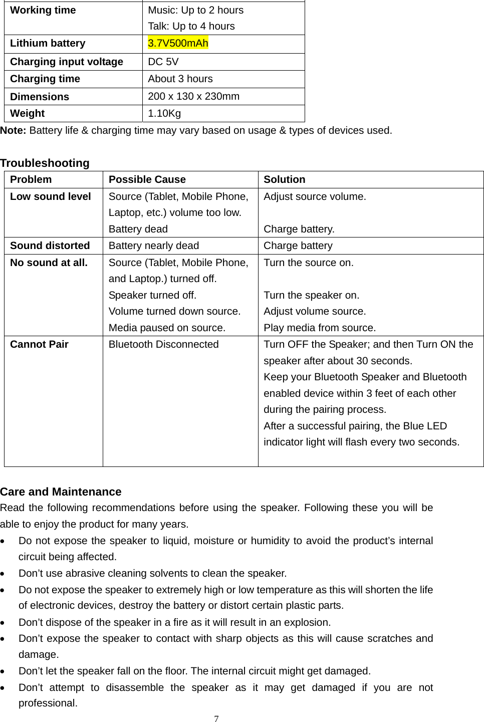  7  Power output  1.6W Working time  Music: Up to 2 hours Talk: Up to 4 hours Lithium battery  3.7V500mAh Charging input voltage  DC 5V Charging time  About 3 hours Dimensions  200 x 130 x 230mm Weight  1.10Kg Note: Battery life &amp; charging time may vary based on usage &amp; types of devices used.  Troubleshooting Problem Possible Cause  Solution Low sound level  Source (Tablet, Mobile Phone, Laptop, etc.) volume too low. Battery dead Adjust source volume.  Charge battery. Sound distorted  Battery nearly dead  Charge battery No sound at all.  Source (Tablet, Mobile Phone, and Laptop.) turned off.   Speaker turned off.   Volume turned down source. Media paused on source. Turn the source on.  Turn the speaker on. Adjust volume source. Play media from source. Cannot Pair  Bluetooth Disconnected  Turn OFF the Speaker; and then Turn ON the speaker after about 30 seconds.   Keep your Bluetooth Speaker and Bluetooth enabled device within 3 feet of each other during the pairing process. After a successful pairing, the Blue LED indicator light will flash every two seconds.     Care and Maintenance Read the following recommendations before using the speaker. Following these you will be able to enjoy the product for many years. •  Do not expose the speaker to liquid, moisture or humidity to avoid the product’s internal circuit being affected. •  Don’t use abrasive cleaning solvents to clean the speaker. •  Do not expose the speaker to extremely high or low temperature as this will shorten the life of electronic devices, destroy the battery or distort certain plastic parts. •  Don’t dispose of the speaker in a fire as it will result in an explosion. •  Don’t expose the speaker to contact with sharp objects as this will cause scratches and damage. •  Don’t let the speaker fall on the floor. The internal circuit might get damaged. •  Don’t attempt to disassemble the speaker as it may get damaged if you are not professional. 