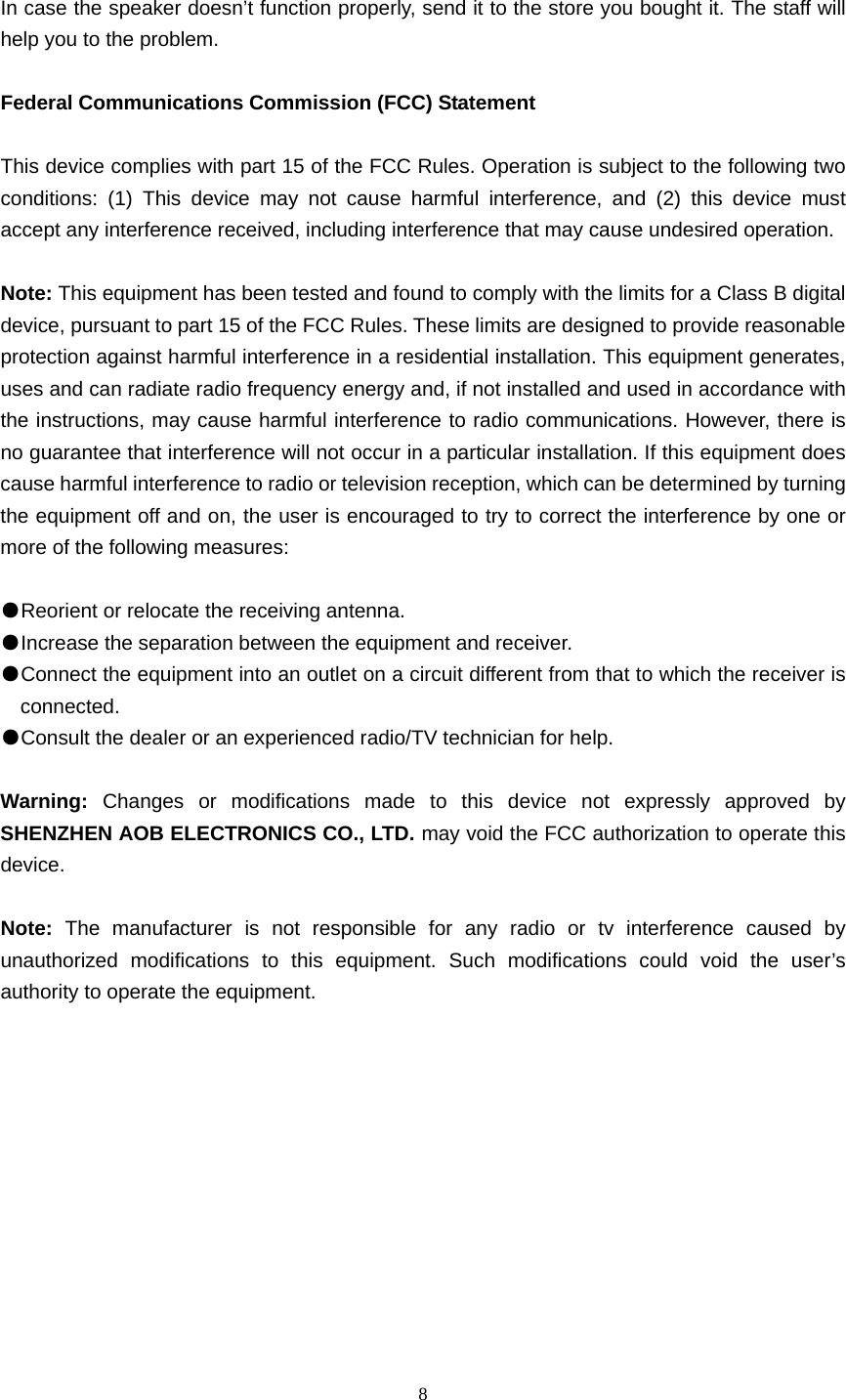  8   In case the speaker doesn’t function properly, send it to the store you bought it. The staff will help you to the problem.  Federal Communications Commission (FCC) Statement  This device complies with part 15 of the FCC Rules. Operation is subject to the following two conditions: (1) This device may not cause harmful interference, and (2) this device must accept any interference received, including interference that may cause undesired operation.      Note: This equipment has been tested and found to comply with the limits for a Class B digital device, pursuant to part 15 of the FCC Rules. These limits are designed to provide reasonable protection against harmful interference in a residential installation. This equipment generates, uses and can radiate radio frequency energy and, if not installed and used in accordance with the instructions, may cause harmful interference to radio communications. However, there is no guarantee that interference will not occur in a particular installation. If this equipment does cause harmful interference to radio or television reception, which can be determined by turning the equipment off and on, the user is encouraged to try to correct the interference by one or more of the following measures:        ●Reorient or relocate the receiving antenna. ●Increase the separation between the equipment and receiver.       ●Connect the equipment into an outlet on a circuit different from that to which the receiver is connected.       ●Consult the dealer or an experienced radio/TV technician for help.          Warning:  Changes or modifications made to this device not expressly approved by SHENZHEN AOB ELECTRONICS CO., LTD. may void the FCC authorization to operate this device.      Note:  The manufacturer is not responsible for any radio or tv interference caused by unauthorized modifications to this equipment. Such modifications could void the user’s authority to operate the equipment.  