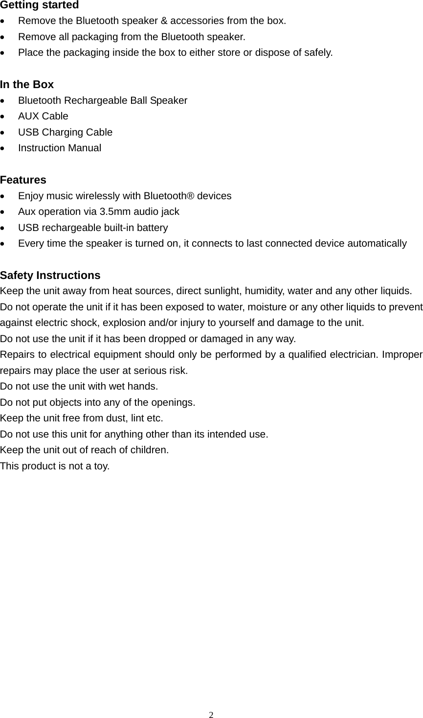  2  Getting started •  Remove the Bluetooth speaker &amp; accessories from the box. •  Remove all packaging from the Bluetooth speaker. •  Place the packaging inside the box to either store or dispose of safely.  In the Box •  Bluetooth Rechargeable Ball Speaker • AUX Cable •  USB Charging Cable • Instruction Manual  Features •  Enjoy music wirelessly with Bluetooth® devices •  Aux operation via 3.5mm audio jack •  USB rechargeable built-in battery •  Every time the speaker is turned on, it connects to last connected device automatically  Safety Instructions Keep the unit away from heat sources, direct sunlight, humidity, water and any other liquids. Do not operate the unit if it has been exposed to water, moisture or any other liquids to prevent against electric shock, explosion and/or injury to yourself and damage to the unit. Do not use the unit if it has been dropped or damaged in any way. Repairs to electrical equipment should only be performed by a qualified electrician. Improper repairs may place the user at serious risk. Do not use the unit with wet hands. Do not put objects into any of the openings. Keep the unit free from dust, lint etc. Do not use this unit for anything other than its intended use. Keep the unit out of reach of children. This product is not a toy.       